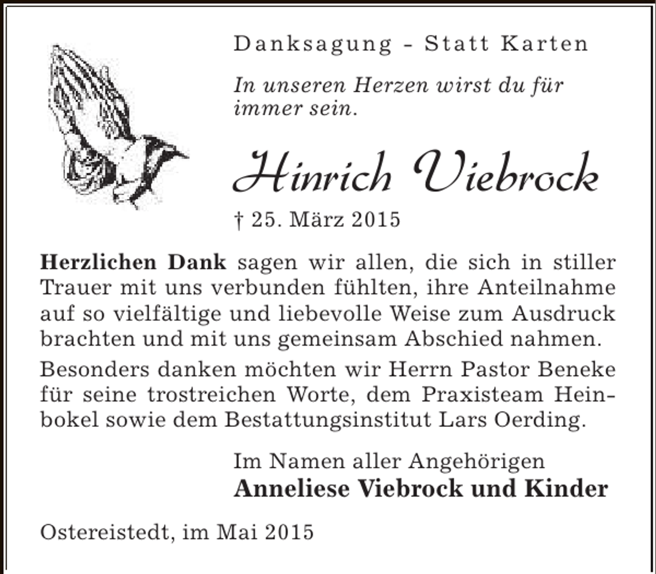 <p>D a n k s a g u n g - S t a t t K a rt e n<br />In unseren Herzen wirst du für<br />immer sein.</p><p>Hinrich Viebrock</p><p>† 25. März 2015</p><p>Herzlichen Dank sagen wir allen, die sich in stiller<br />Trauer mit uns verbunden fühlten, ihre Anteilnahme<br />auf so vielfältige und liebevolle Weise zum Ausdruck<br />brachten und mit uns gemeinsam Abschied nahmen.<br />Besonders danken möchten wir Herrn Pastor Beneke<br />für seine trostreichen Worte, dem Praxisteam Heinbokel sowie dem Bestattungsinstitut Lars Oerding.<br />Im Namen aller Angehörigen</p><p>Anneliese Viebrock und Kinder<br />Ostereistedt, im Mai 2015</p>