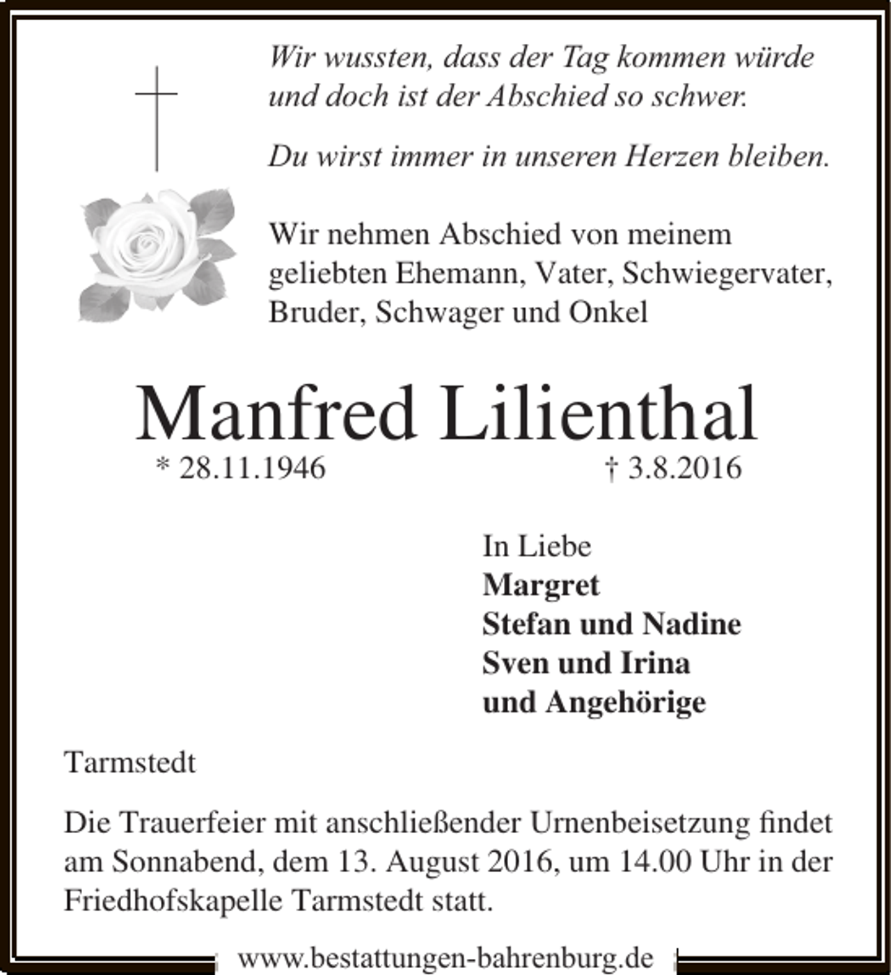 <p>Wir wussten, dass der Tag kommen würde<br />und doch ist der Abschied so schwer.<br />Du wirst immer in unseren Herzen bleiben.<br />Wir nehmen Abschied von meinem<br />geliebten Ehemann, Vater, Schwiegervater,<br />Bruder, Schwager und Onkel</p><p>Manfred Lilienthal<br />* 28.11.1946</p><p>† 3.8.2016</p><p>In Liebe<br />Margret<br />Stefan und Nadine<br />Sven und Irina<br />und Angehörige<br />Tarmstedt<br />Die Trauerfeier mit anschließender Urnenbeisetzung ﬁndet<br />am Sonnabend, dem 13. August 2016, um 14.00 Uhr in der<br />Friedhofskapelle Tarmstedt statt.<br />www.bestattungen-bahrenburg.de</p>