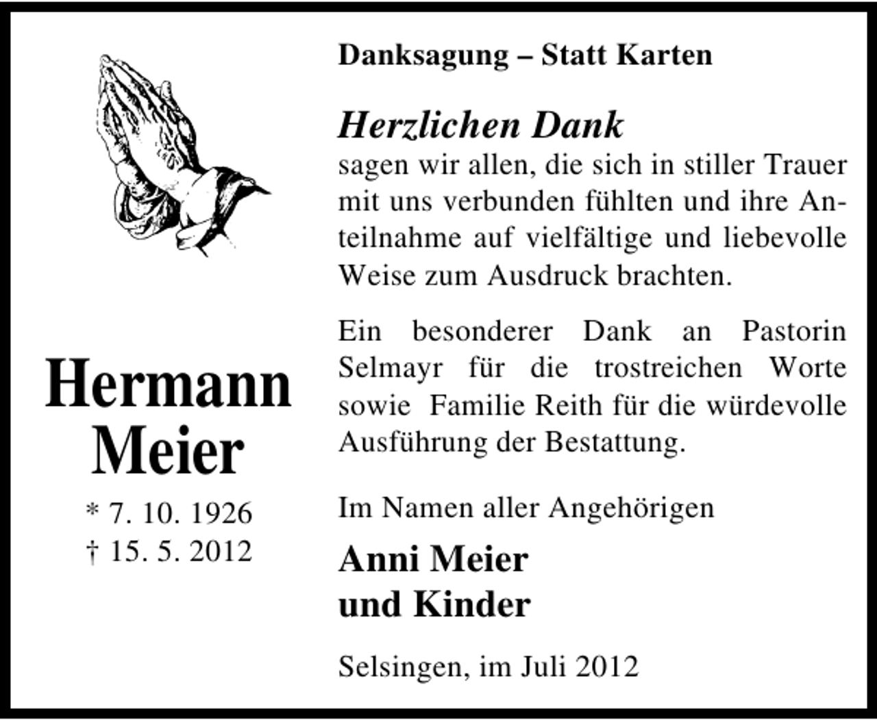 <p>Danksagung – Statt Karten</p><p>Herzlichen Dank</p><p>sagen wir allen, die sich in stiller Trauer<br />mit uns verbunden fühlten und ihre Anteilnahme auf vielfältige und liebevolle<br />Weise zum Ausdruck brachten.</p><p>Hermann<br />Meier<br />* 7. 10. 1926<br />† 15. 5. 2012</p><p>Ein besonderer Dank an Pastorin<br />Selmayr für die trostreichen Worte<br />sowie Familie Reith für die würdevolle<br />Ausführung der Bestattung.<br />Im Namen aller Angehörigen</p><p>Anni Meier<br />und Kinder<br />Selsingen, im Juli 2012</p>