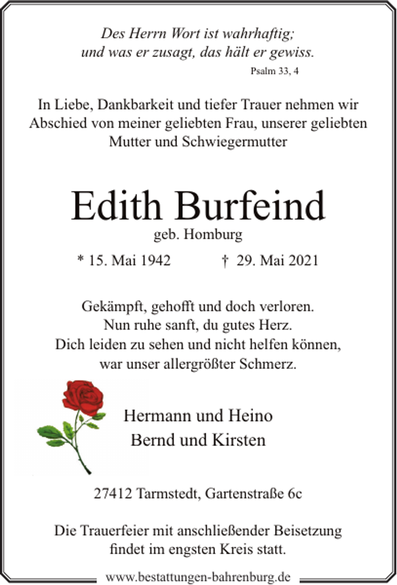 <p>Des Herrn Wort ist wahrhaftig;<br />und was er zusagt, das hält er gewiss.<br />Psalm 33, 4</p><p>In Liebe, Dankbarkeit und tiefer Trauer nehmen wir<br />Abschied von meiner geliebten Frau, unserer geliebten<br />Mutter und Schwiegermutter</p><p>Edith Burfeind<br />geb. Homburg</p><p>* 15. Mai 1942</p><p>† 29. Mai 2021</p><p>Gekämpft, gehofft und doch verloren.<br />Nun ruhe sanft, du gutes Herz.<br />Dich leiden zu sehen und nicht helfen können,<br />war unser allergrößter Schmerz.</p><p>Hermann und Heino<br />Bernd und Kirsten<br />27412 Tarmstedt, Gartenstraße 6c<br />Die Trauerfeier mit anschließender Beisetzung<br />findet im engsten Kreis statt.<br />www.bestattungen-bahrenburg.de</p>