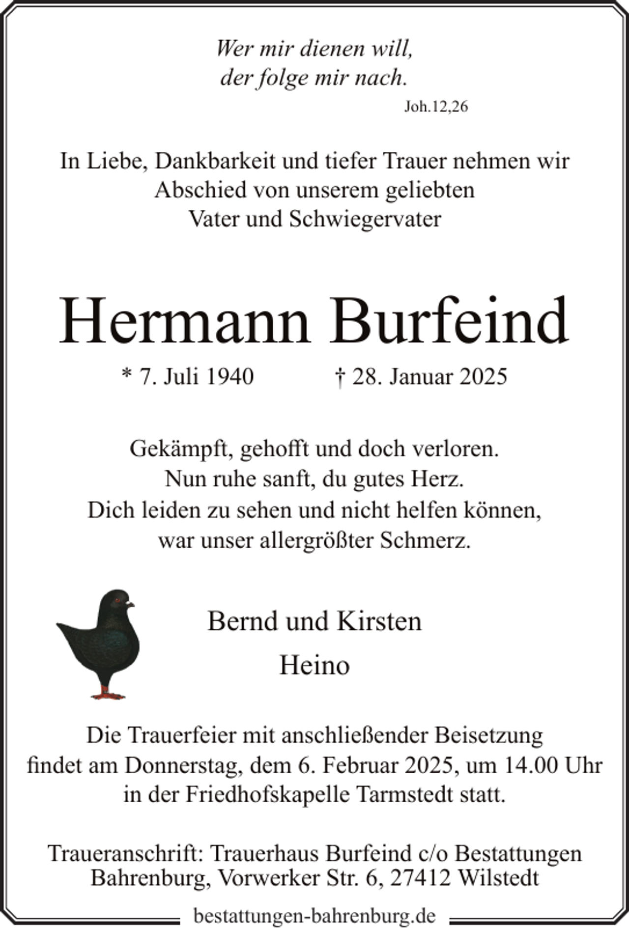 <p>Wer mir dienen will,<br />der folge mir nach.<br />Joh.12,26</p><p>In Liebe, Dankbarkeit und tiefer Trauer nehmen wir<br />Abschied von unserem geliebten<br />Vater und Schwiegervater</p><p>Hermann Burfeind<br />* 7. Juli 1940</p><p>† 28. Januar 2025</p><p>Gekämpft, gehofft und doch verloren.<br />Nun ruhe sanft, du gutes Herz.<br />Dich leiden zu sehen und nicht helfen können,<br />war unser allergrößter Schmerz.</p><p>Bernd und Kirsten<br />Heino<br />Die Trauerfeier mit anschließender Beisetzung<br />findet am Donnerstag, dem 6. Februar 2025, um 14.00 Uhr<br />in der Friedhofskapelle Tarmstedt statt.<br />Traueranschrift: Trauerhaus Burfeind c/o Bestattungen<br />Bahrenburg, Vorwerker Str. 6, 27412 Wilstedt<br />bestattungen-bahrenburg.de</p>