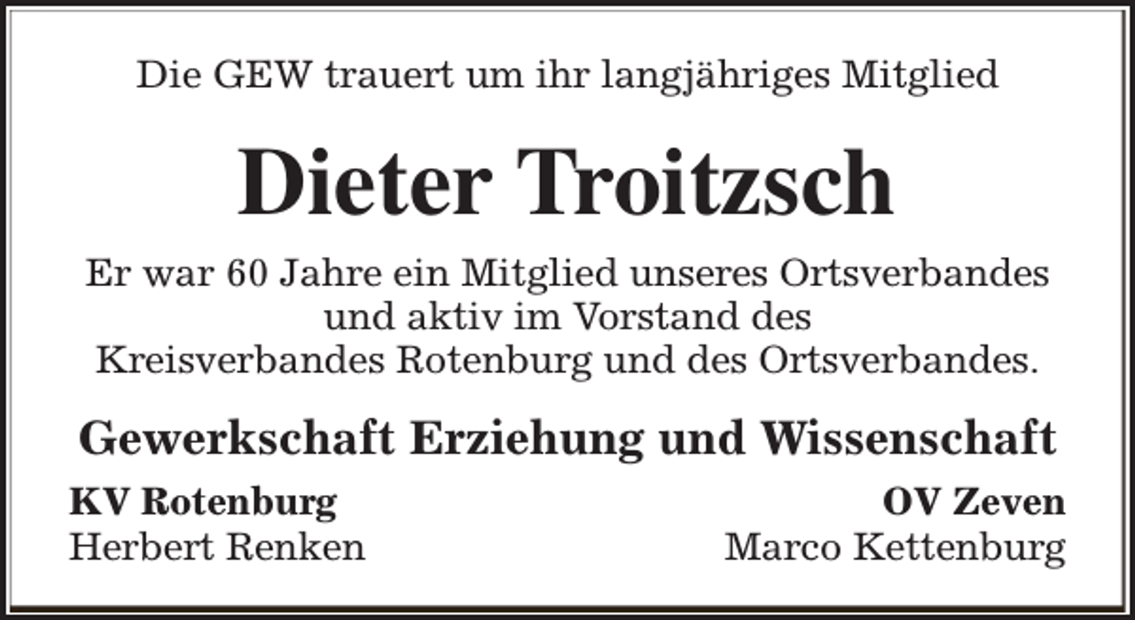 <p>Die GEW trauert um ihr langjähriges Mitglied</p><p>Dieter Troitzsch<br />Er war 60 Jahre ein Mitglied unseres Ortsverbandes<br />und aktiv im Vorstand des<br />Kreisverbandes Rotenburg und des Ortsverbandes.</p><p>Gewerkschaft Erziehung und Wissenschaft<br />KV Rotenburg<br />Herbert Renken</p><p>OV Zeven<br />Marco Kettenburg</p>