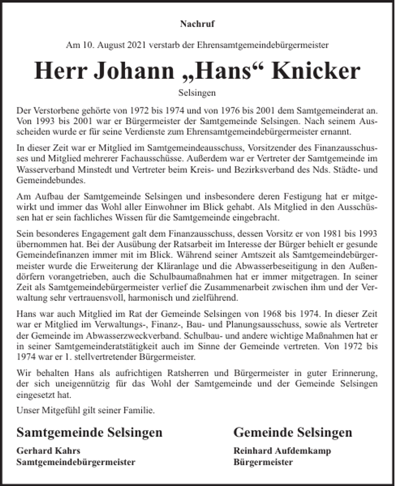 <p>Nachruf<br />Am 10. August 2021 verstarb der Ehrensamtgemeindebürgermeister</p><p>Herr Johann „Hans“ Knicker<br />Selsingen</p><p>Der Verstorbene gehörte von 1972 bis 1974 und von 1976 bis 2001 dem Samtgemeinderat an.<br />Von 1993 bis 2001 war er Bürgermeister der Samtgemeinde Selsingen. Nach seinem Ausscheiden wurde er für seine Verdienste zum Ehrensamtgemeindebürgermeister ernannt.<br />In dieser Zeit war er Mitglied im Samtgemeindeausschuss, Vorsitzender des Finanzausschusses und Mitglied mehrerer Fachausschüsse. Außerdem war er Vertreter der Samtgemeinde im<br />Wasserverband Minstedt und Vertreter beim Kreis- und Bezirksverband des Nds. Städte- und<br />Gemeindebundes.<br />Am Aufbau der Samtgemeinde Selsingen und insbesondere deren Festigung hat er mitgewirkt und immer das Wohl aller Einwohner im Blick gehabt. Als Mitglied in den Ausschüssen hat er sein fachliches Wissen für die Samtgemeinde eingebracht.<br />Sein besonderes Engagement galt dem Finanzausschuss, dessen Vorsitz er von 1981 bis 1993<br />übernommen hat. Bei der Ausübung der Ratsarbeit im Interesse der Bürger behielt er gesunde<br />Gemeindefinanzen immer mit im Blick. Während seiner Amtszeit als Samtgemeindebürgermeister wurde die Erweiterung der Kläranlage und die Abwasserbeseitigung in den Außendörfern vorangetrieben, auch die Schulbaumaßnahmen hat er immer mitgetragen. In seiner<br />Zeit als Samtgemeindebürgermeister verlief die Zusammenarbeit zwischen ihm und der Verwaltung sehr vertrauensvoll, harmonisch und zielführend.<br />Hans war auch Mitglied im Rat der Gemeinde Selsingen von 1968 bis 1974. In dieser Zeit<br />war er Mitglied im Verwaltungs-, Finanz-, Bau- und Planungsausschuss, sowie als Vertreter<br />der Gemeinde im Abwasserzweckverband. Schulbau- und andere wichtige Maßnahmen hat er<br />in seiner Samtgemeinderatstätigkeit auch im Sinne der Gemeinde vertreten. Von 1972 bis<br />1974 war er 1. stellvertretender Bürgermeister.<br />Wir behalten Hans als aufrichtigen Ratsherren und Bürgermeister in guter Erinnerung,<br />der sich uneigennützig für das Wohl der Samtgemeinde und der Gemeinde Selsingen<br />eingesetzt hat.<br />Unser Mitgefühl gilt seiner Familie.</p><p>Samtgemeinde Selsingen</p><p>Gemeinde Selsingen</p><p>Gerhard Kahrs<br />Samtgemeindebürgermeister</p><p>Reinhard Aufdemkamp<br />Bürgermeister</p>