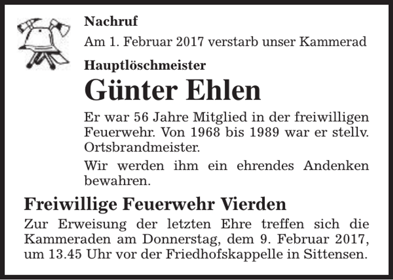 <p>Nachruf<br />Am 1. Februar 2017 verstarb unser Kammerad<br />Hauptlöschmeister</p><p>Günter Ehlen</p><p>Er war 56 Jahre Mitglied in der freiwilligen<br />Feuerwehr. Von 1968 bis 1989 war er stellv.<br />Ortsbrandmeister.<br />Wir werden ihm ein ehrendes Andenken<br />bewahren.</p><p>Freiwillige Feuerwehr Vierden</p><p>Zur Erweisung der letzten Ehre treffen sich die<br />Kammeraden am Donnerstag, dem 9. Februar 2017,<br />um 13.45 Uhr vor der Friedhofskappelle in Sittensen.</p>