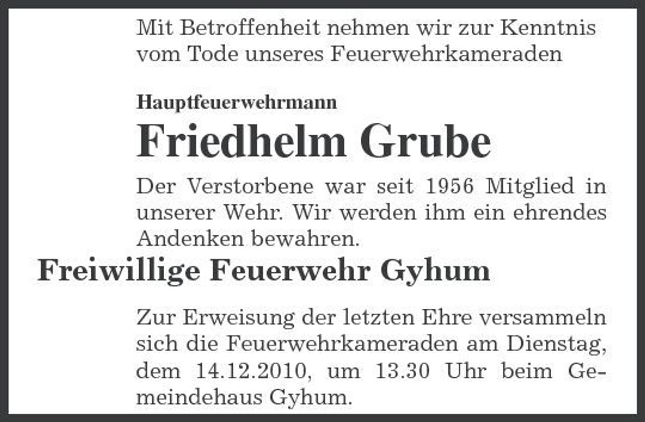 <p>Mit Betroffenheit nehmen wir zur Kenntnis vom Tode unseres Feuerwehrkameraden<br />Hauptfeuerwehrmann</p><p>Friedhelm Grube<br />Der Verstorbene war seit 1956 Mitglied in unserer Wehr. Wir werden ihm ein ehrendes Andenken bewahren.</p><p>Freiwillige Feuerwehr Gyhum<br />Zur Erweisung der letzten Ehre versammeln sich die Feuerwehrkameraden am Dienstag, dem 14.12.2010, um 13.30 Uhr beim Gemeindehaus Gyhum.</p>