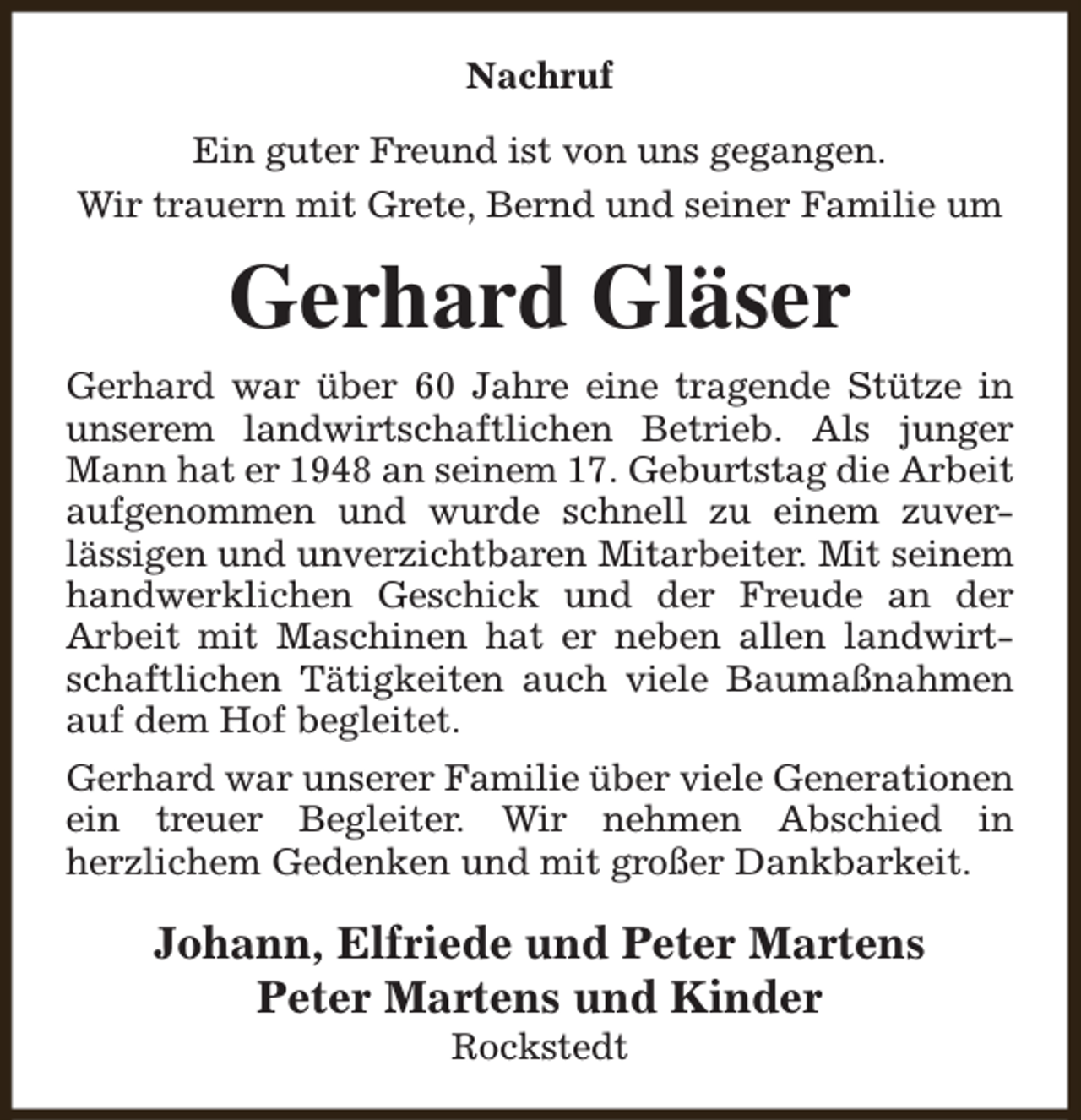 <p>Nachruf<br />Ein guter Freund ist von uns gegangen.<br />Wir trauern mit Grete, Bernd und seiner Familie um</p><p>Gerhard Gläser<br />Gerhard war über 60 Jahre eine tragende Stütze in<br />unserem landwirtschaftlichen Betrieb. Als junger<br />Mann hat er 1948 an seinem 17. Geburtstag die Arbeit<br />aufgenommen und wurde schnell zu einem zuverlässigen und unverzichtbaren Mitarbeiter. Mit seinem<br />handwerklichen Geschick und der Freude an der<br />Arbeit mit Maschinen hat er neben allen landwirtschaftlichen Tätigkeiten auch viele Baumaßnahmen<br />auf dem Hof begleitet.<br />Gerhard war unserer Familie über viele Generationen<br />ein treuer Begleiter. Wir nehmen Abschied in<br />herzlichem Gedenken und mit großer Dankbarkeit.</p><p>Johann, Elfriede und Peter Martens<br />Peter Martens und Kinder<br />Rockstedt</p>