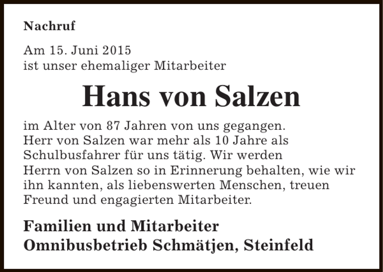 <p>Nachruf<br />Am 15. Juni 2015<br />ist unser ehemaliger Mitarbeiter</p><p>Hans von Salzen<br />im Alter von 87 Jahren von uns gegangen.<br />Herr von Salzen war mehr als 10 Jahre als<br />Schulbusfahrer für uns tätig. Wir werden<br />Herrn von Salzen so in Erinnerung behalten, wie wir<br />ihn kannten, als liebenswerten Menschen, treuen<br />Freund und engagierten Mitarbeiter.</p><p>Familien und Mitarbeiter<br />Omnibusbetrieb Schmätjen, Steinfeld</p>