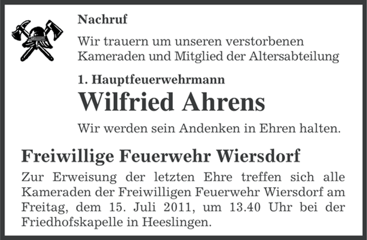 <p>Nachruf<br />Wir trauern um unseren verstorbenen<br />Kameraden und Mitglied der Altersabteilung<br />1. Hauptfeuerwehrmann</p><p>Wilfried Ahrens<br />Wir werden sein Andenken in Ehren halten.</p><p>Freiwillige Feuerwehr Wiersdorf<br />Zur Erweisung der letzten Ehre treffen sich alle<br />Kameraden der Freiwilligen Feuerwehr Wiersdorf am<br />Freitag, dem 15. Juli 2011, um 13.40 Uhr bei der<br />Friedhofskapelle in Heeslingen.</p>