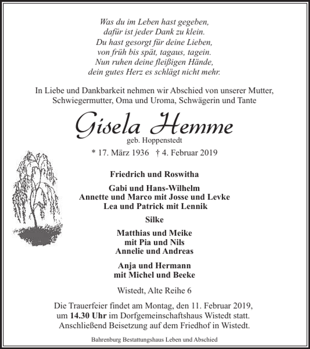 <p>Was du im Leben hast gegeben,<br />dafür ist jeder Dank zu klein.<br />Du hast gesorgt für deine Lieben,<br />von früh bis spät, tagaus, tagein.<br />Nun ruhen deine fleißigen Hände,<br />dein gutes Herz es schlägt nicht mehr.<br />In Liebe und Dankbarkeit nehmen wir Abschied von unserer Mutter,<br />Schwiegermutter, Oma und Uroma, Schwägerin und Tante</p><p>Gisela Hemme<br />geb. Hoppenstedt</p><p>* 17. März 1936 † 4. Februar 2019<br />Friedrich und Roswitha<br />Gabi und Hans-Wilhelm<br />Annette und Marco mit Josse und Levke<br />Lea und Patrick mit Lennik<br />Silke<br />Matthias und Meike<br />mit Pia und Nils<br />Annelie und Andreas<br />Anja und Hermann<br />mit Michel und Beeke<br />Wistedt, Alte Reihe 6<br />Die Trauerfeier findet am Montag, den 11. Februar 2019,<br />um 14.30 Uhr im Dorfgemeinschaftshaus Wistedt statt.<br />Anschließend Beisetzung auf dem Friedhof in Wistedt.<br />Bahrenburg Bestattungshaus Leben und Abschied</p>
