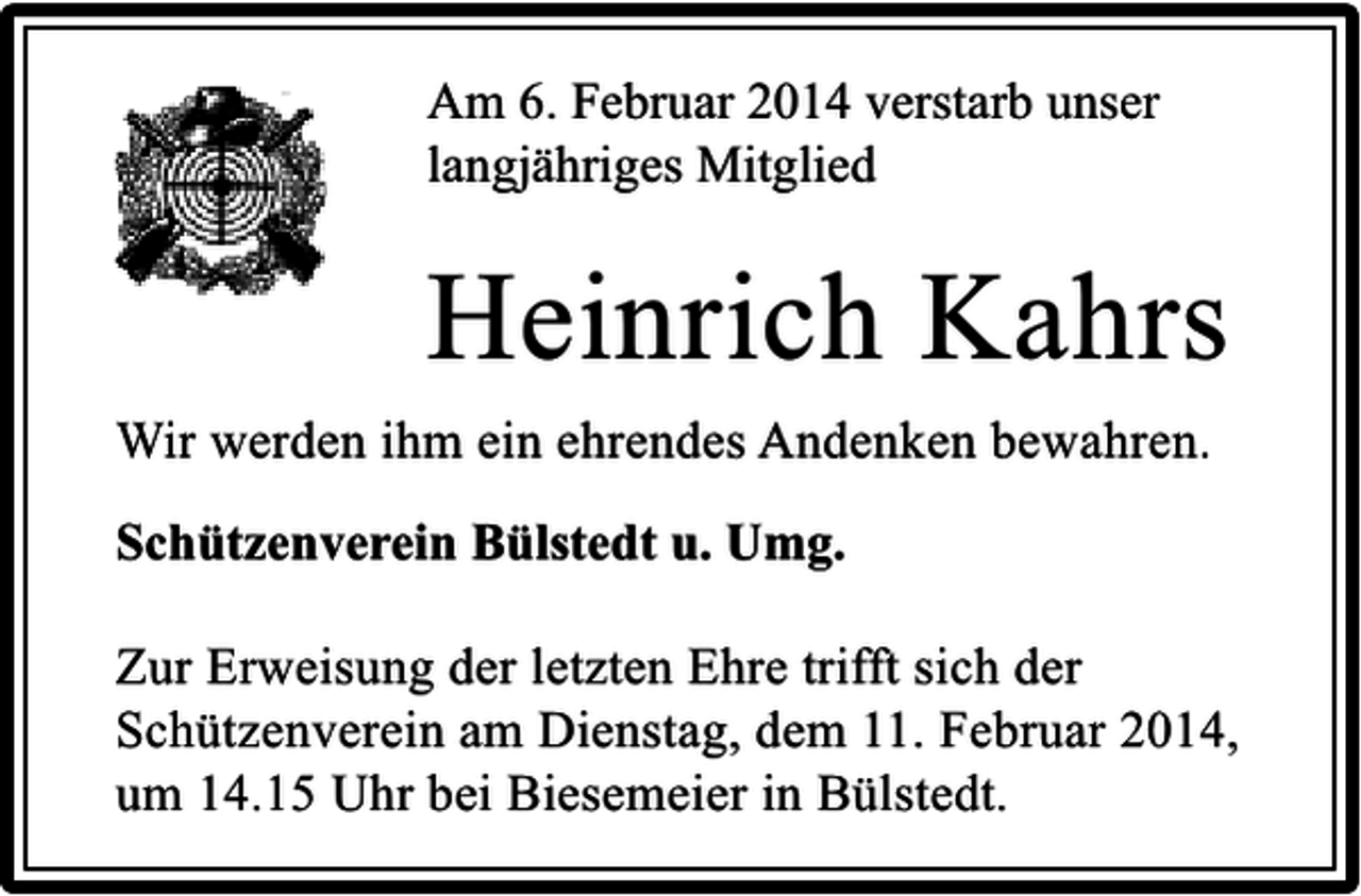 <p>Am 6. Februar 2014 verstarb unser<br />langjähriges Mitglied</p><p>Heinrich Kahrs<br />Wir werden ihm ein ehrendes Andenken bewahren.<br />Schützenverein Bülstedt u. Umg.<br />Zur Erweisung der letzten Ehre trifft sich der<br />Schützenverein am Dienstag, dem 11. Februar 2014,<br />um 14.15 Uhr bei Biesemeier in Bülstedt.</p>