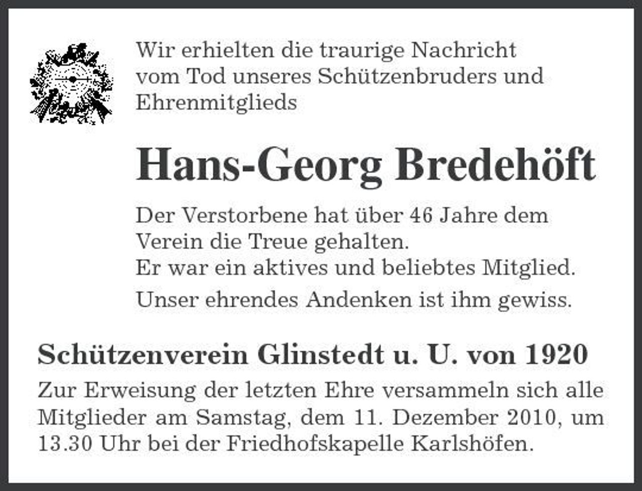 <p>Wir erhielten die traurige Nachricht vom Tod unseres Schützenbruders und Ehrenmitglieds</p><p>Hans-Georg Bredehöft<br />Der Verstorbene hat über 46 Jahre dem Verein die Treue gehalten. Er war ein aktives und beliebtes Mitglied. Unser ehrendes Andenken ist ihm gewiss.</p><p>Schützenverein Glinstedt u. U. von 1920<br />Zur Erweisung der letzten Ehre versammeln sich alle Mitglieder am Samstag, dem 11. Dezember 2010, um 13.30 Uhr bei der Friedhofskapelle Karlshöfen.</p>