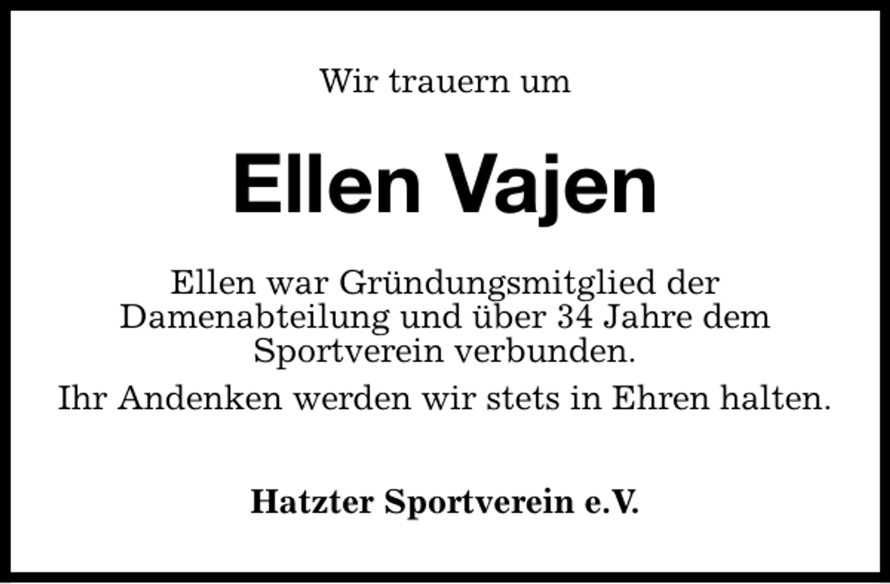 <p>Wir trauern um</p><p>Ellen Vajen<br />Ellen war Gründungsmitglied der<br />Damenabteilung und über 34 Jahre dem<br />Sportverein verbunden.<br />Ihr Andenken werden wir stets in Ehren halten.<br />Hatzter Sportverein e.V.</p>