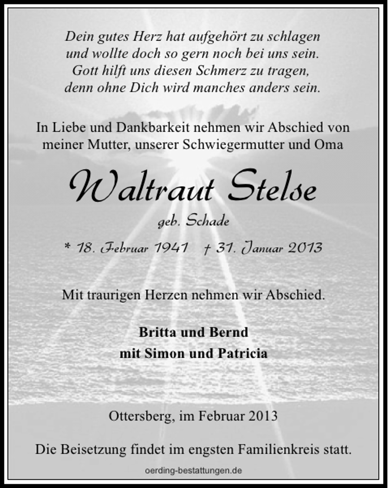 <p>Dein gutes Herz hat aufgehört zu schlagen<br />und wollte doch so gern noch bei uns sein.<br />Gott hilft uns diesen Schmerz zu tragen,<br />denn ohne Dich wird manches anders sein.<br />In Liebe und Dankbarkeit nehmen wir Abschied von<br />meiner Mutter, unserer Schwiegermutter und Oma</p><p>Waltraut Stelse</p><p>geb. Schade<br />* 18. Februar 1941 † 31. Januar 2013<br />Mit traurigen Herzen nehmen wir Abschied.<br />Britta und Bernd<br />mit Simon und Patricia</p><p>Ottersberg, im Februar 2013<br />Die Beisetzung findet im engsten Familienkreis statt.<br />oerding-bestattungen.de</p>