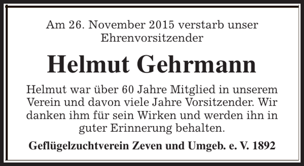<p>Am 26. November 2015 verstarb unser<br />Ehrenvorsitzender</p><p>Helmut Gehrmann<br />Helmut war über 60 Jahre Mitglied in unserem<br />Verein und davon viele Jahre Vorsitzender. Wir<br />danken ihm für sein Wirken und werden ihn in<br />guter Erinnerung behalten.<br />Geflügelzuchtverein Zeven und Umgeb. e. V. 1892</p>
