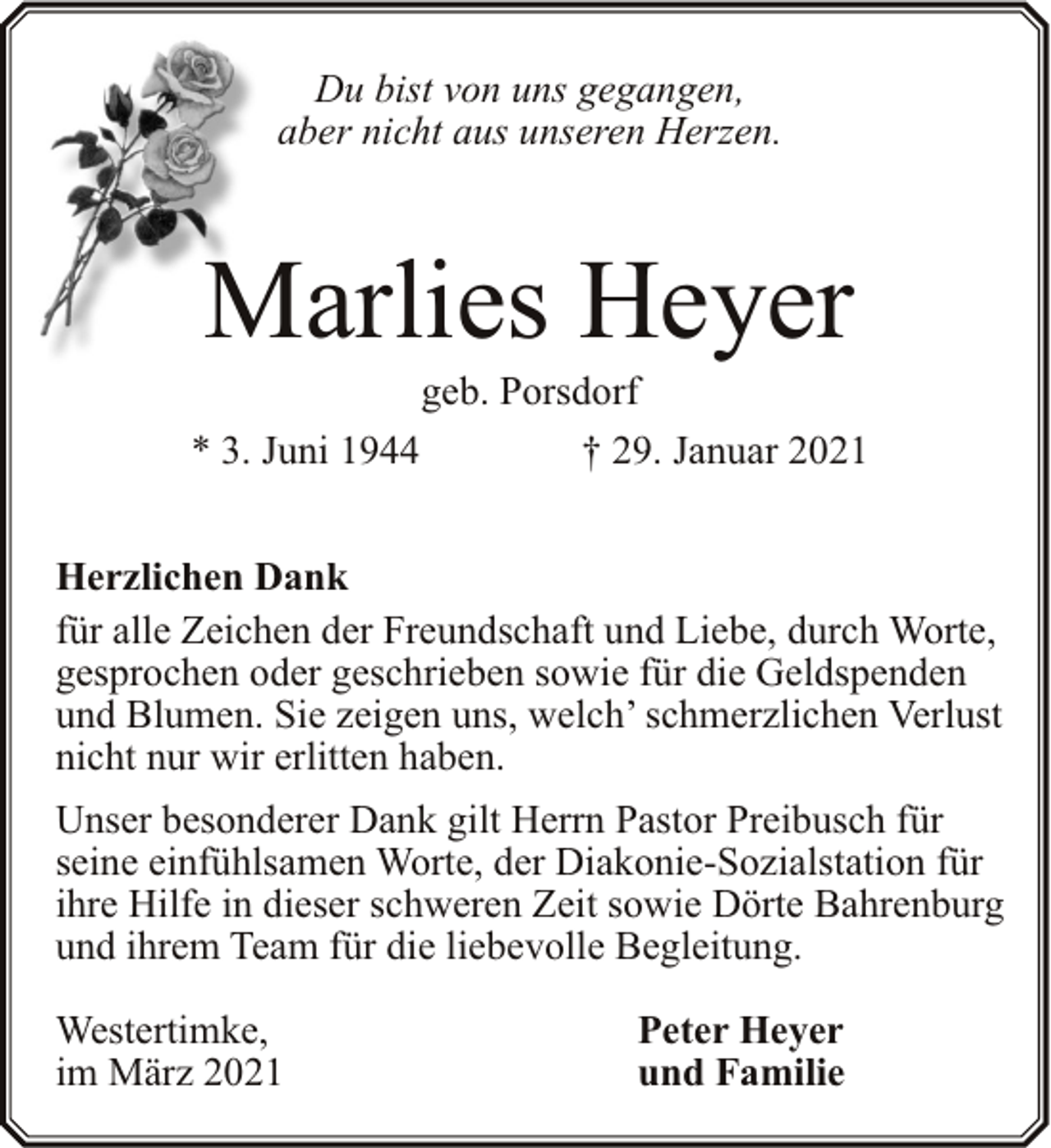 <p>Du bist von uns gegangen,<br />aber nicht aus unseren Herzen.</p><p>Marlies Heyer<br />* 3. Juni 1944</p><p>geb. Porsdorf<br />† 29. Januar 2021</p><p>Herzlichen Dank<br />für alle Zeichen der Freundschaft und Liebe, durch Worte,<br />gesprochen oder geschrieben sowie für die Geldspenden<br />und Blumen. Sie zeigen uns, welch’ schmerzlichen Verlust<br />nicht nur wir erlitten haben.<br />Unser besonderer Dank gilt Herrn Pastor Preibusch für<br />seine einfühlsamen Worte, der Diakonie-Sozialstation für<br />ihre Hilfe in dieser schweren Zeit sowie Dörte Bahrenburg<br />und ihrem Team für die liebevolle Begleitung.<br />Westertimke,<br />im März 2021</p><p>Peter Heyer<br />und Familie</p>