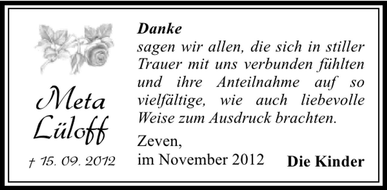 <p>Meta<br />Lüloff<br />† 15. 09. 2012</p><p>Danke<br />sagen wir allen, die sich in stiller<br />Trauer mit uns verbunden fühlten<br />und ihre Anteilnahme auf so<br />vielfältige, wie auch liebevolle<br />Weise zum Ausdruck brachten.<br />Zeven,<br />im November 2012 Die Kinder</p>