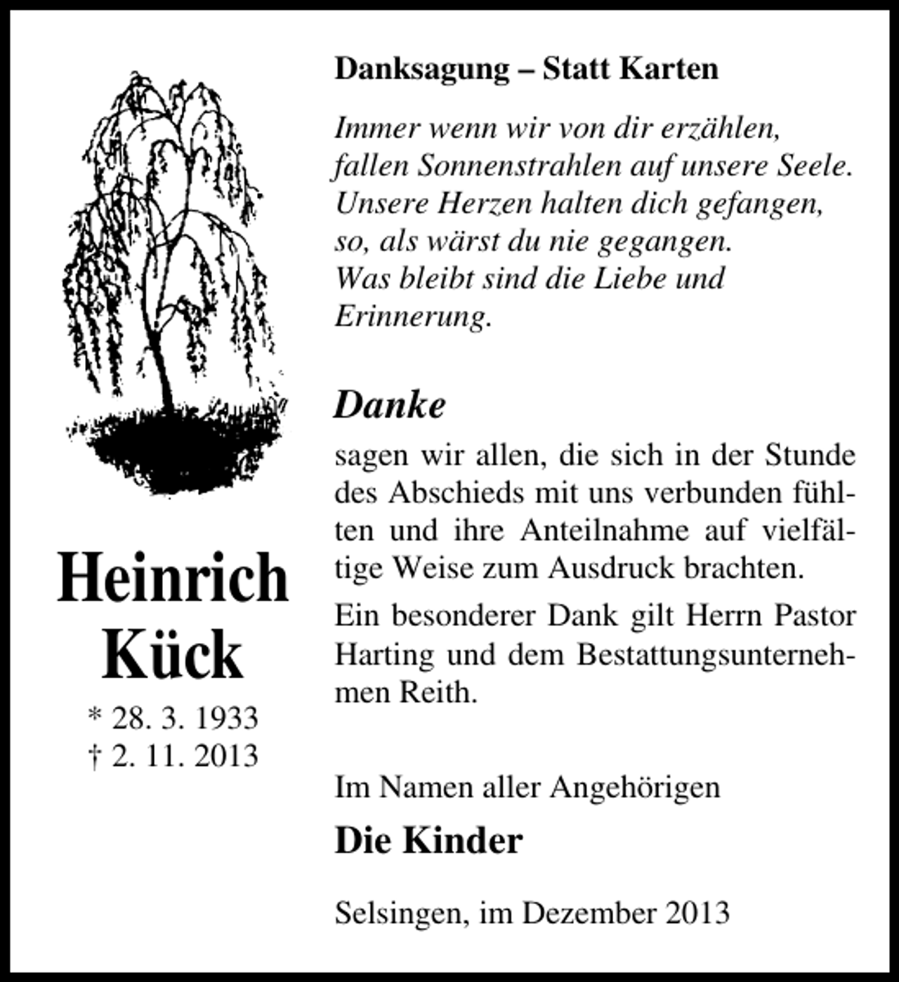<p>Danksagung – Statt Karten<br />Immer wenn wir von dir erzählen,<br />fallen Sonnenstrahlen auf unsere Seele.<br />Unsere Herzen halten dich gefangen,<br />so, als wärst du nie gegangen.<br />Was bleibt sind die Liebe und<br />Erinnerung.</p><p>Danke</p><p>Heinrich<br />Kück<br />* 28. 3. 1933<br />† 2. 11. 2013</p><p>sagen wir allen, die sich in der Stunde<br />des Abschieds mit uns verbunden fühlten und ihre Anteilnahme auf vielfältige Weise zum Ausdruck brachten.<br />Ein besonderer Dank gilt Herrn Pastor<br />Harting und dem Bestattungsunternehmen Reith.<br />Im Namen aller Angehörigen</p><p>Die Kinder<br />Selsingen, im Dezember 2013</p>