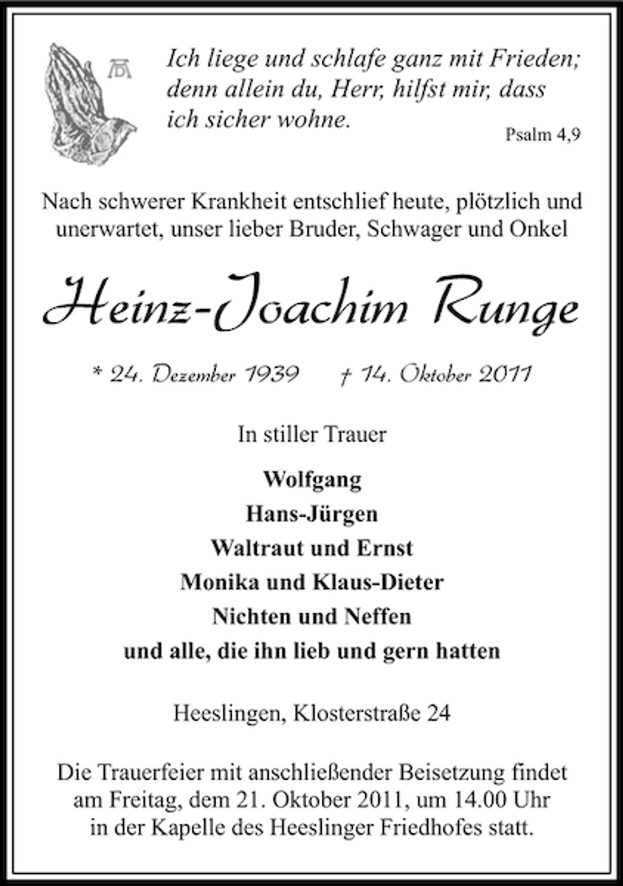 <p>Ich liege und schlafe ganz mit Frieden;<br />denn allein du, Herr, hilfst mir, dass<br />ich sicher wohne.<br />Psalm 4,9</p><p>Nach schwerer Krankheit entschlief heute, plötzlich und<br />unerwartet, unser lieber Bruder, Schwager und Onkel</p><p>Heinz-Joachim Runge<br />* 24. Dezember 1939</p><p>† 14. Oktober 2011</p><p>In stiller Trauer<br />Wolfgang<br />Hans-Jürgen<br />Waltraut und Ernst<br />Monika und Klaus-Dieter<br />Nichten und Neffen<br />und alle, die ihn lieb und gern hatten<br />Heeslingen, Klosterstraße 24<br />Die Trauerfeier mit anschließender Beisetzung findet<br />am Freitag, dem 21. Oktober 2011, um 14.00 Uhr<br />in der Kapelle des Heeslinger Friedhofes statt.</p>