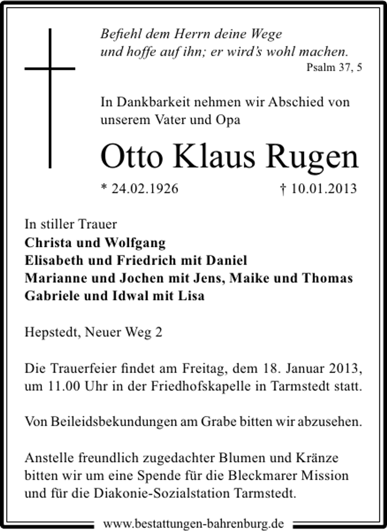 <p>Beﬁehl dem Herrn deine Wege<br />und hoffe auf ihn; er wird’s wohl machen.</p><p>Psalm 37, 5</p><p>In Dankbarkeit nehmen wir Abschied von<br />unserem Vater und Opa</p><p>Otto Klaus Rugen<br />* 24.02.1926</p><p>† 10.01.2013</p><p>In stiller Trauer<br />Christa und Wolfgang<br />Elisabeth und Friedrich mit Daniel<br />Marianne und Jochen mit Jens, Maike und Thomas<br />Gabriele und Idwal mit Lisa<br />Hepstedt, Neuer Weg 2<br />Die Trauerfeier ﬁndet am Freitag, dem 18. Januar 2013,<br />um 11.00 Uhr in der Friedhofskapelle in Tarmstedt statt.<br />Von Beileidsbekundungen am Grabe bitten wir abzusehen.<br />Anstelle freundlich zugedachter Blumen und Kränze<br />bitten wir um eine Spende für die Bleckmarer Mission<br />und für die Diakonie-Sozialstation Tarmstedt.<br />www.bestattungen-bahrenburg.de</p>