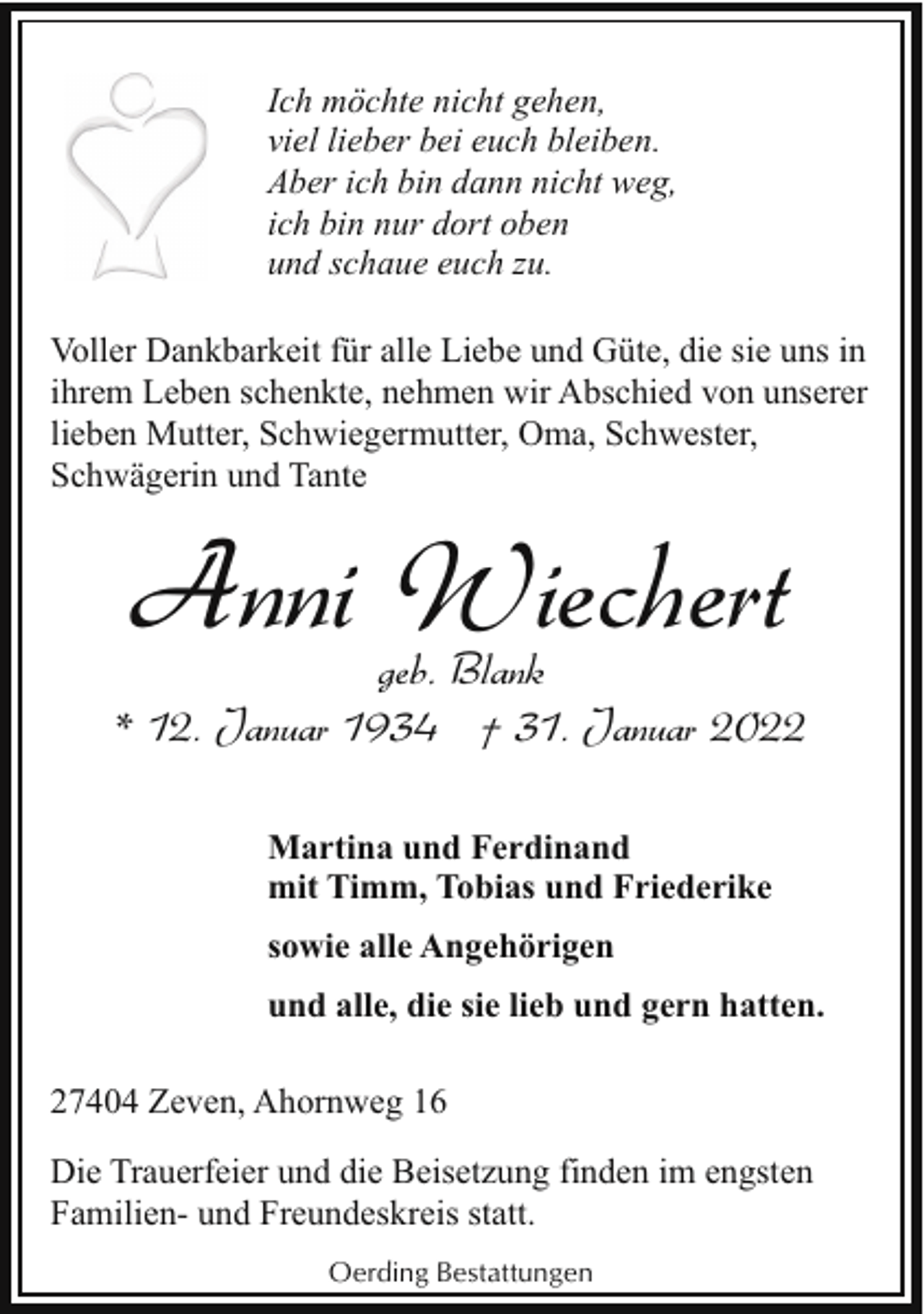 <p>Ich möchte nicht gehen,<br />viel lieber bei euch bleiben.<br />Aber ich bin dann nicht weg,<br />ich bin nur dort oben<br />und schaue euch zu.<br />Voller Dankbarkeit für alle Liebe und Güte, die sie uns in<br />ihrem Leben schenkte, nehmen wir Abschied von unserer<br />lieben Mutter, Schwiegermutter, Oma, Schwester,<br />Schwägerin und Tante</p><p>Anni Wiechert</p><p>geb. Blank<br />* 12. Januar 1934 † 31. Januar 2022<br />Martina und Ferdinand<br />mit Timm, Tobias und Friederike<br />sowie alle Angehörigen<br />und alle, die sie lieb und gern hatten.<br />27404 Zeven, Ahornweg 16<br />Die Trauerfeier und die Beisetzung finden im engsten<br />Familien- und Freundeskreis statt.<br />Oerding Bestattungen</p>