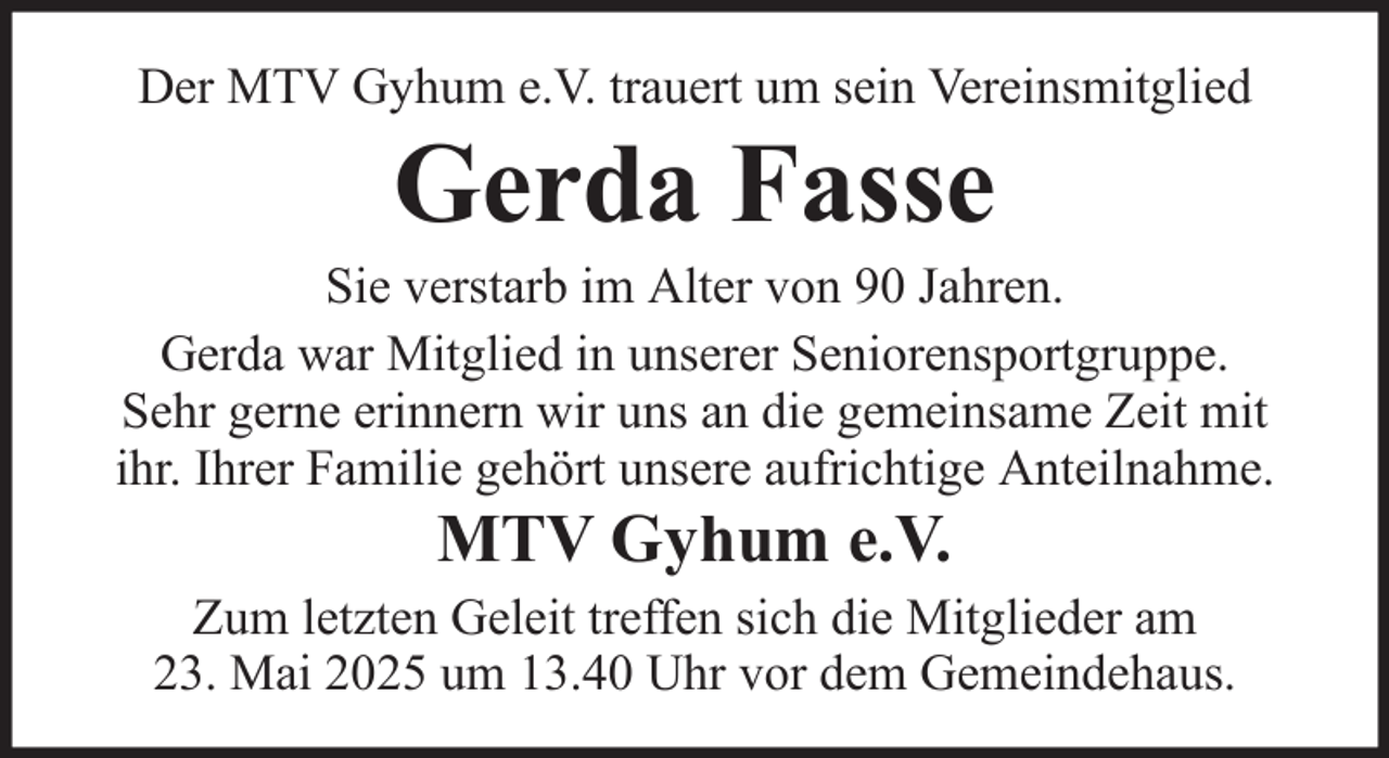 <p>Der MTV Gyhum e.V. trauert um sein Vereinsmitglied</p><p>Gerda Fasse<br />Sie verstarb im Alter von 90 Jahren.<br />Gerda war Mitglied in unserer Seniorensportgruppe.<br />Sehr gerne erinnern wir uns an die gemeinsame Zeit mit<br />ihr. Ihrer Familie gehört unsere aufrichtige Anteilnahme.</p><p>MTV Gyhum e.V.<br />Zum letzten Geleit treffen sich die Mitglieder am<br />23. Mai 2025 um 13.40 Uhr vor dem Gemeindehaus.</p>