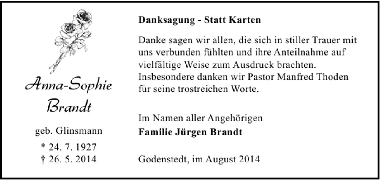 <p>Danksagung - Statt Karten</p><p>Anna-Sophie<br />Brandt</p><p>Danke sagen wir allen, die sich in stiller Trauer mit<br />uns verbunden fühlten und ihre Anteilnahme auf<br />vielfältige Weise zum Ausdruck brachten.<br />Insbesondere danken wir Pastor Manfred Thoden<br />für seine trostreichen Worte.</p><p>geb. Glinsmann</p><p>Im Namen aller Angehörigen<br />Familie Jürgen Brandt</p><p>* 24. 7. 1927<br />† 26. 5. 2014</p><p>Godenstedt, im August 2014</p>