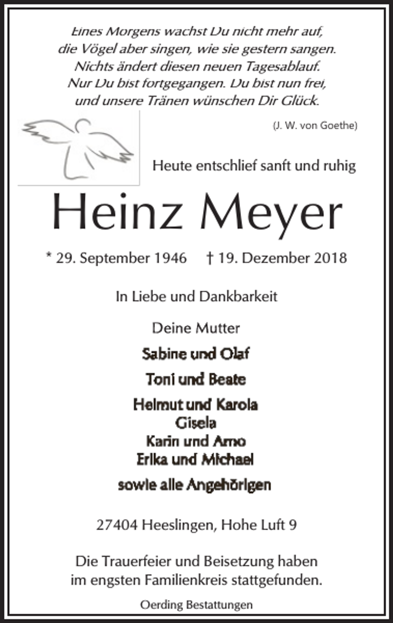 <p>Eines Morgens wachst Du nicht mehr auf,<br />die Vögel aber singen, wie sie gestern sangen.<br />Nichts ändert diesen neuen Tagesablauf.<br />Nur Du bist fortgegangen. Du bist nun frei,<br />und unsere Tränen wünschen Dir Glück.<br />(J. W. von Goethe)</p><p>Heute entschlief sanft und ruhig</p><p>Heinz Meyer<br />* 29. September 1946</p><p>† 19. Dezember 2018</p><p>In Liebe und Dankbarkeit</p><p>27404 Heeslingen, Hohe Luft 9<br />Die Trauerfeier und Beisetzung haben<br />im engsten Familienkreis stattgefunden.<br />Oerding Bestattungen</p>