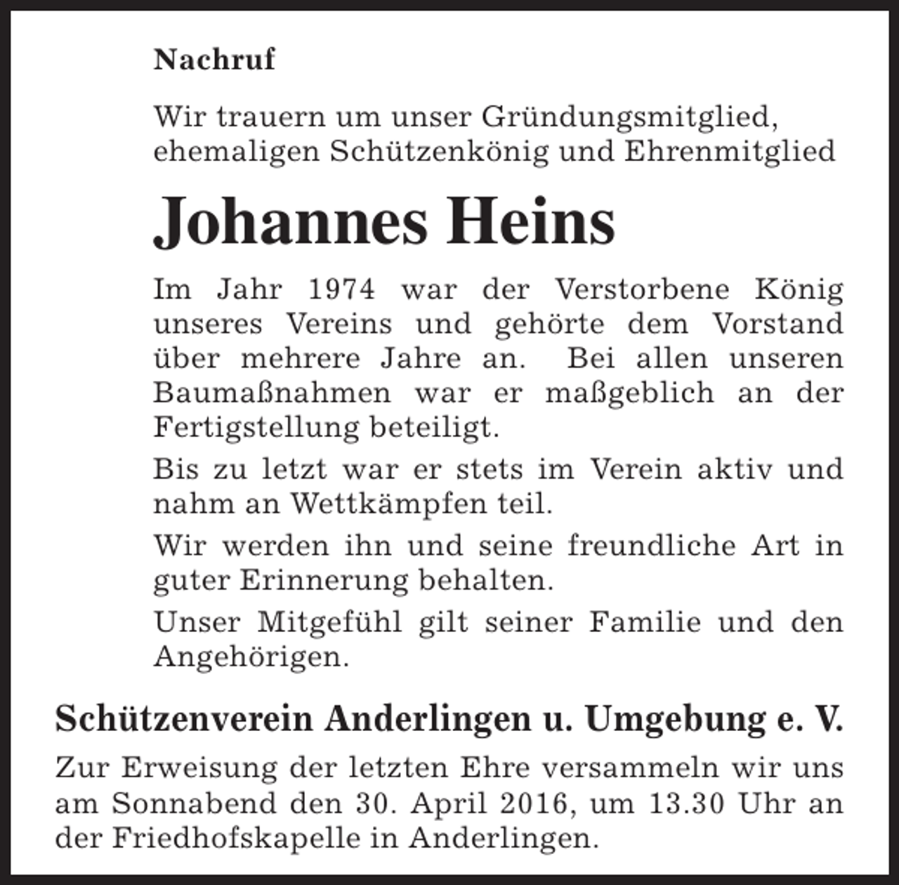 <p>Nachruf<br />Wir trauern um unser Gründungsmitglied,<br />ehemaligen Schützenkönig und Ehrenmitglied</p><p>Johannes Heins<br />Im Jahr 1974 war der Verstorbene König<br />unseres Vereins und gehörte dem Vorstand<br />über mehrere Jahre an. Bei allen unseren<br />Baumaßnahmen war er maßgeblich an der<br />Fertigstellung beteiligt.<br />Bis zu letzt war er stets im Verein aktiv und<br />nahm an Wettkämpfen teil.<br />Wir werden ihn und seine freundliche Art in<br />guter Erinnerung behalten.<br />Unser Mitgefühl gilt seiner Familie und den<br />Angehörigen.</p><p>Schützenverein Anderlingen u. Umgebung e. V.<br />Zur Erweisung der letzten Ehre versammeln wir uns<br />am Sonnabend den 30. April 2016, um 13.30 Uhr an<br />der Friedhofskapelle in Anderlingen.</p>