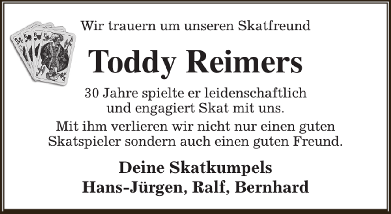 <p>Wir trauern um unseren Skatfreund</p><p>Toddy Reimers</p><p>30 Jahre spielte er leidenschaftlich<br />und engagiert Skat mit uns.<br />Mit ihm verlieren wir nicht nur einen guten<br />Skatspieler sondern auch einen guten Freund.</p><p>Deine Skatkumpels<br />Hans-Jürgen, Ralf, Bernhard</p>
