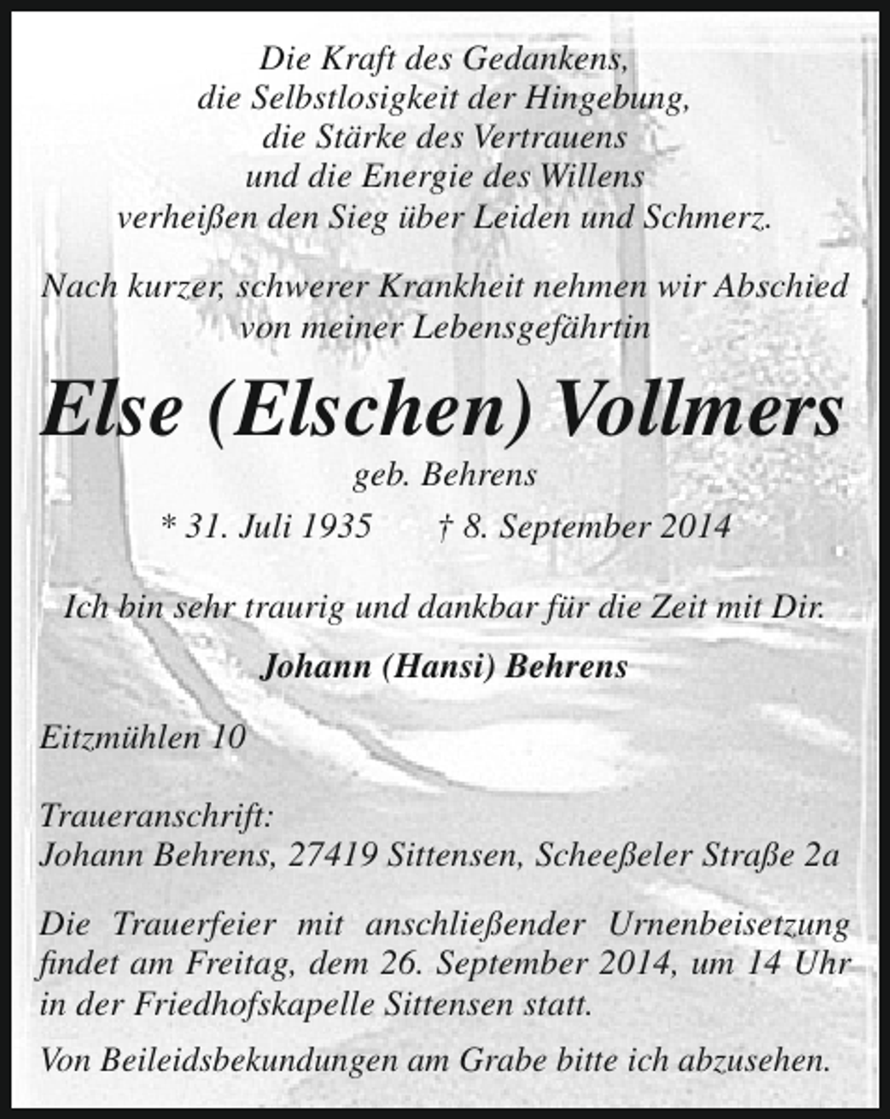 <p>Die Kraft des Gedankens,<br />die Selbstlosigkeit der Hingebung,<br />die Stärke des Vertrauens<br />und die Energie des Willens<br />verheißen den Sieg über Leiden und Schmerz.<br />Nach kurzer, schwerer Krankheit nehmen wir Abschied<br />von meiner Lebensgefährtin</p>
<p>Else (Elschen) Vollmers<br />geb. Behrens<br />* 31. Juli 1935<br />† 8. September 2014</p>
<p>Ich bin sehr traurig und dankbar für die Zeit mit Dir.<br />Johann (Hansi) Behrens<br />Eitzmühlen 10<br />Traueranschrift:<br />Johann Behrens, 27419 Sittensen, Scheeßeler Straße 2a<br />Die Trauerfeier mit anschließender Urnenbeisetzung<br />findet am Freitag, dem 26. September 2014, um 14 Uhr<br />in der Friedhofskapelle Sittensen statt.<br />Von Beileidsbekundungen am Grabe bitte ich abzusehen.</p>