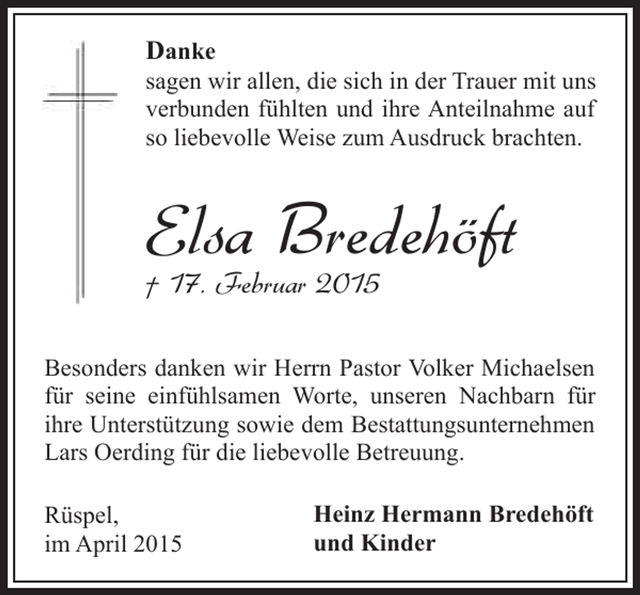 <p>Danke</p><p>sagen wir allen, die sich in der Trauer mit uns<br />verbunden fühlten und ihre Anteilnahme auf<br />so liebevolle Weise zum Ausdruck brachten.</p><p>Elsa Bredehöft</p><p>† 17. Februar 2015</p><p>Besonders danken wir Herrn Pastor Volker Michaelsen<br />für seine einfühlsamen Worte, unseren Nachbarn für<br />ihre Unterstützung sowie dem Bestattungsunternehmen<br />Lars Oerding für die liebevolle Betreuung.<br />Rüspel,<br />im April 2015</p><p>Heinz Hermann Bredehöft<br />und Kinder</p>