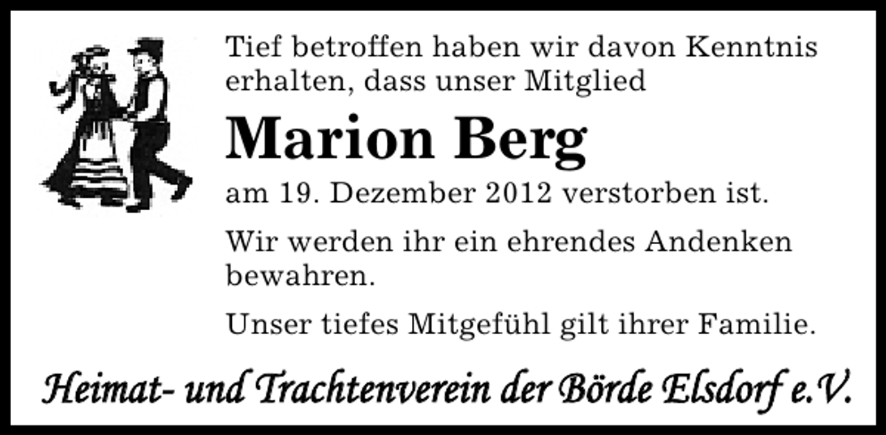 <p>Tief betroffen haben wir davon Kenntnis<br />erhalten, dass unser Mitglied</p><p>Marion Berg</p><p>am 19. Dezember 2012 verstorben ist.<br />Wir werden ihr ein ehrendes Andenken<br />bewahren.<br />Unser tiefes Mitgefühl gilt ihrer Familie.</p><p>Heimat- und Trachtenverein der Börde Elsdorf e.V.</p>