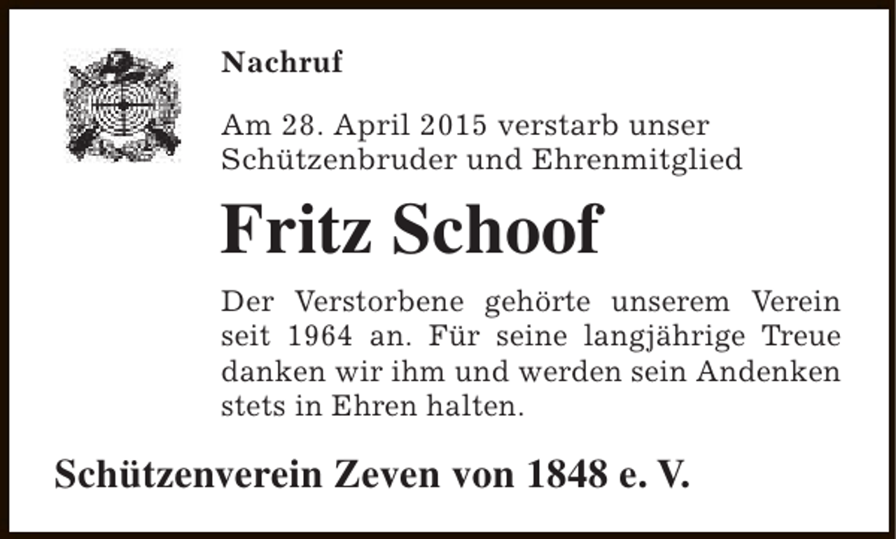 <p>Nachruf<br />Am 28. April 2015 verstarb unser<br />Schützenbruder und Ehrenmitglied</p><p>Fritz Schoof<br />Der Verstorbene gehörte unserem Verein<br />seit 1964 an. Für seine langjährige Treue<br />danken wir ihm und werden sein Andenken<br />stets in Ehren halten.</p><p>Schützenverein Zeven von 1848 e. V.</p>
