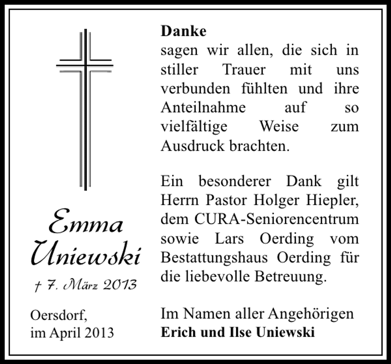 <p>Danke<br />sagen wir allen, die sich in<br />stiller Trauer mit uns<br />verbunden fühlten und ihre<br />Anteilnahme<br />auf<br />so<br />vielfältige<br />Weise<br />zum<br />Ausdruck brachten.</p><p>Emma<br />Uniewski<br />† 7. März 2013</p><p>Oersdorf,<br />im April 2013</p><p>Ein besonderer Dank gilt<br />Herrn Pastor Holger Hiepler,<br />dem CURA-Seniorencentrum<br />sowie Lars Oerding vom<br />Bestattungshaus Oerding für<br />die liebevolle Betreuung.<br />Im Namen aller Angehörigen<br />Erich und Ilse Uniewski</p>
