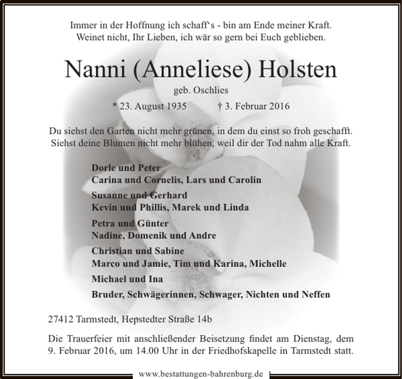<p>Immer in der Hoffnung ich schaff‘s - bin am Ende meiner Kraft.<br />Weinet nicht, Ihr Lieben, ich wär so gern bei Euch geblieben.</p><p>Nanni (Anneliese) Holsten<br />geb. Oschlies</p><p>* 23. August 1935</p><p>† 3. Februar 2016</p><p>Du siehst den Garten nicht mehr grünen, in dem du einst so froh geschafft.<br />Siehst deine Blumen nicht mehr blühen, weil dir der Tod nahm alle Kraft.<br />Dorle und Peter<br />Carina und Cornelis, Lars und Carolin<br />Susanne und Gerhard<br />Kevin und Phillis, Marek und Linda<br />Petra und Günter<br />Nadine, Domenik und Andre<br />Christian und Sabine<br />Marco und Jamie, Tim und Karina, Michelle<br />Michael und Ina<br />Bruder, Schwägerinnen, Schwager, Nichten und Neffen<br />27412 Tarmstedt, Hepstedter Straße 14b<br />Die Trauerfeier mit anschließender Beisetzung ﬁndet am Dienstag, dem<br />9. Februar 2016, um 14.00 Uhr in der Friedhofskapelle in Tarmstedt statt.<br />www.bestattungen-bahrenburg.de</p>