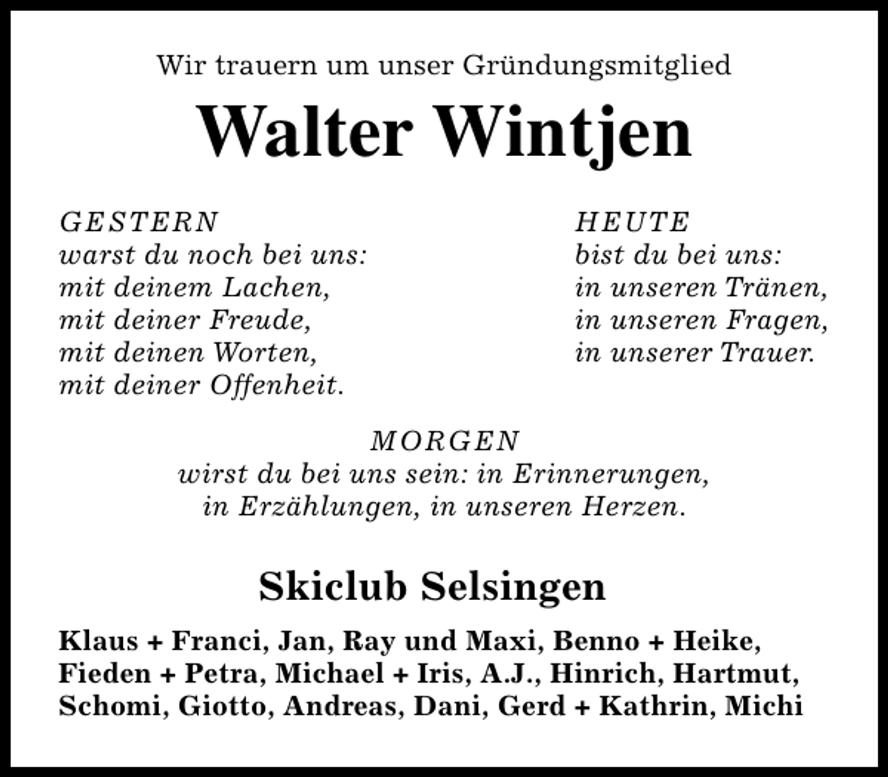 <p>Wir trauern um unser Gründungsmitglied</p><p>Walter Wintjen<br />GESTERN<br />warst du noch bei uns:<br />mit deinem Lachen,<br />mit deiner Freude,<br />mit deinen Worten,<br />mit deiner Offenheit.</p><p>HEUTE<br />bist du bei uns:<br />in unseren Tränen,<br />in unseren Fragen,<br />in unserer Trauer.</p><p>MORGEN<br />wirst du bei uns sein: in Erinnerungen,<br />in Erzählungen, in unseren Herzen.</p><p>Skiclub Selsingen<br />Klaus + Franci, Jan, Ray und Maxi, Benno + Heike,<br />Fieden + Petra, Michael + Iris, A.J., Hinrich, Hartmut,<br />Schomi, Giotto, Andreas, Dani, Gerd + Kathrin, Michi</p>