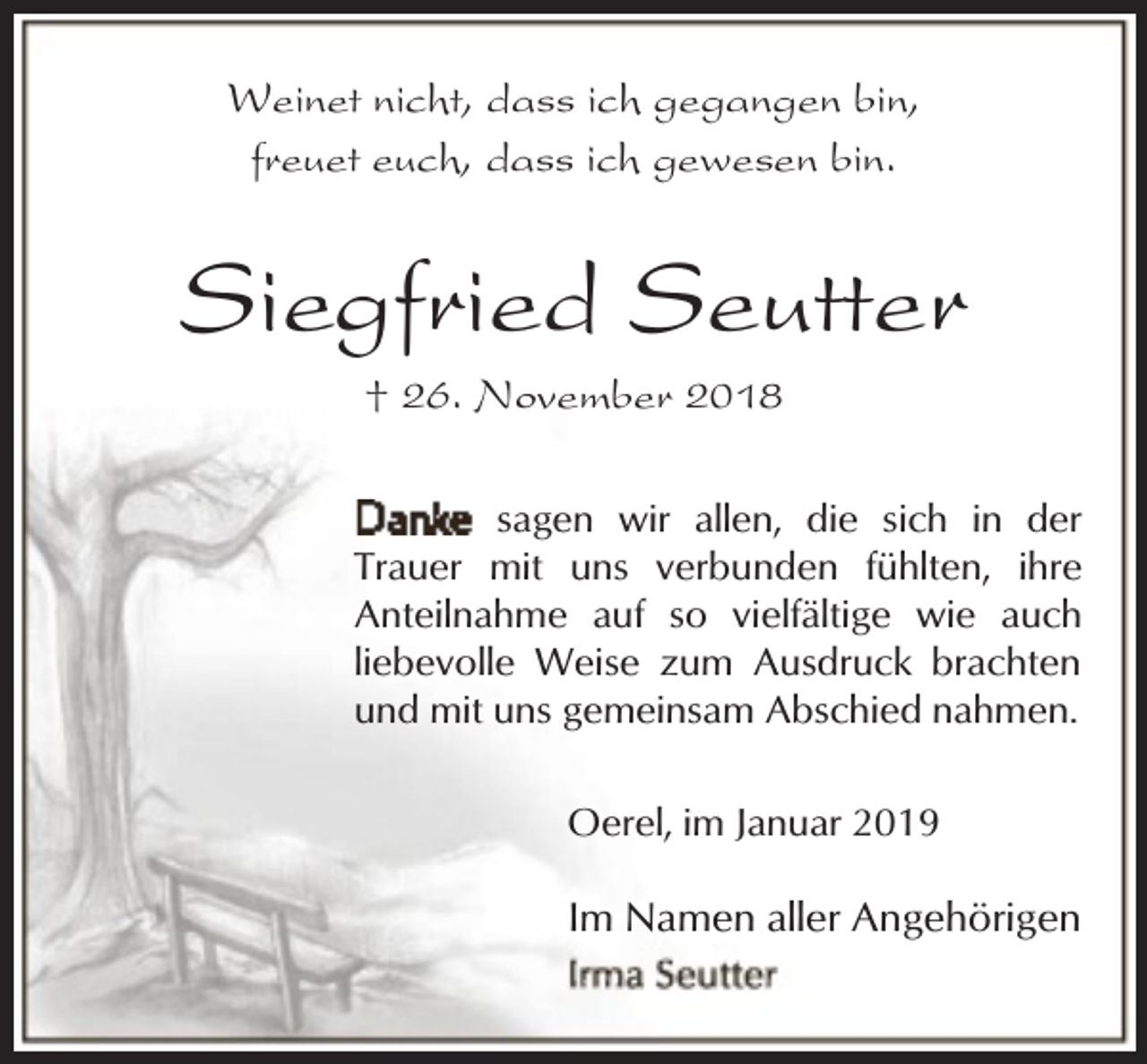 <p>Weinet nicht, dass ich gegangen bin,<br />freuet euch, dass ich gewesen bin.</p><p>Siegfried Seutter<br />† 26. November 2018</p><p>sagen wir allen, die sich in der<br />Trauer mit uns verbunden fühlten, ihre<br />Anteilnahme auf so vielfältige wie auch<br />liebevolle Weise zum Ausdruck brachten<br />und mit uns gemeinsam Abschied nahmen.<br />Oerel, im Januar 2019</p><p>Im Namen aller Angehörigen</p>