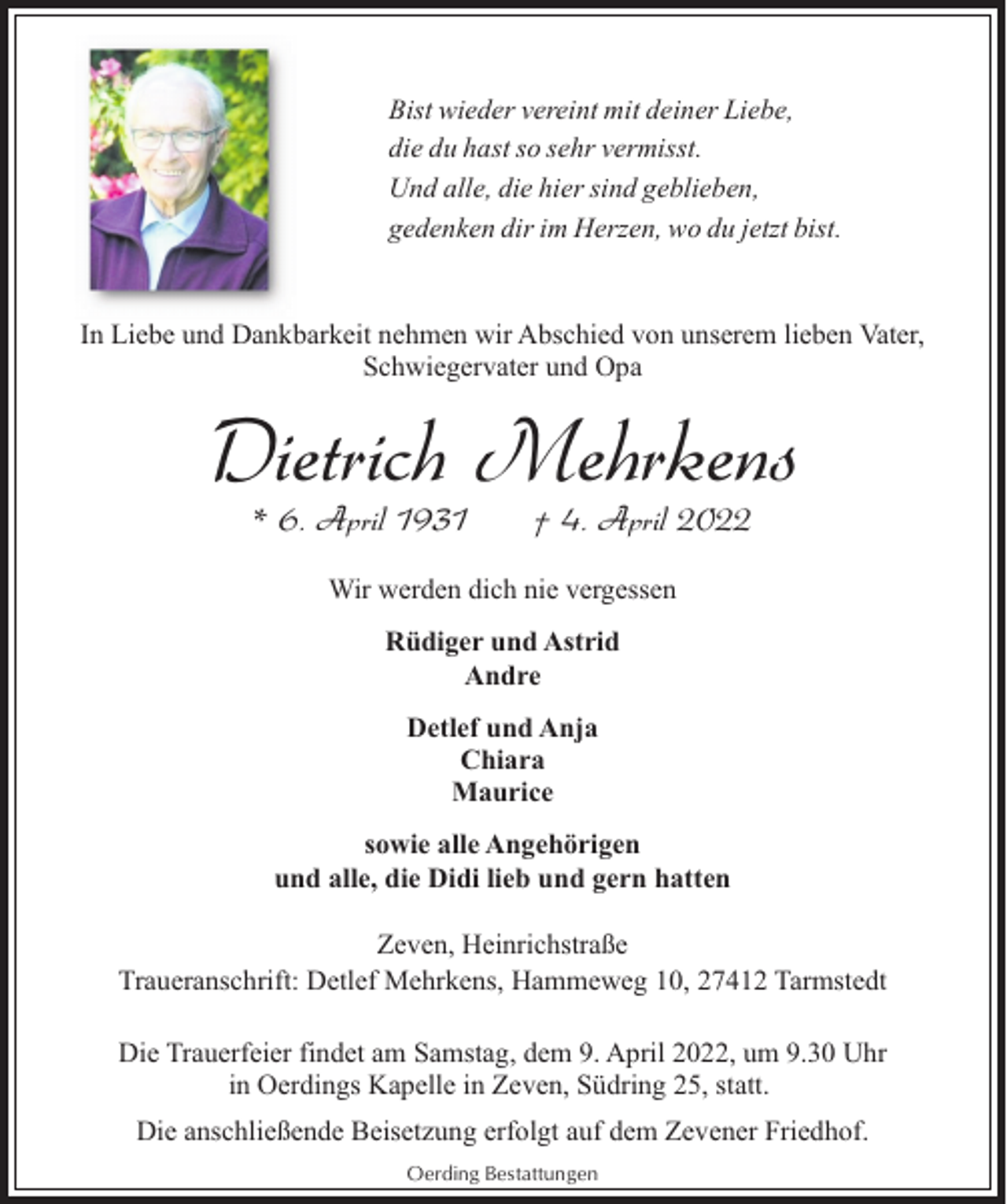 <p>Bist wieder vereint mit deiner Liebe,<br />die du hast so sehr vermisst.<br />Und alle, die hier sind geblieben,<br />gedenken dir im Herzen, wo du jetzt bist.<br />In Liebe und Dankbarkeit nehmen wir Abschied von unserem lieben Vater,<br />Schwiegervater und Opa</p><p>Dietrich Mehrkens<br />* 6. April 1931</p><p>† 4. April 2022</p><p>Wir werden dich nie vergessen<br />Rüdiger und Astrid<br />Andre<br />Detlef und Anja<br />Chiara<br />Maurice<br />sowie alle Angehörigen<br />und alle, die Didi lieb und gern hatten<br />Zeven, Heinrichstraße<br />Traueranschrift: Detlef Mehrkens, Hammeweg 10, 27412 Tarmstedt<br />Die Trauerfeier findet am Samstag, dem 9. April 2022, um 9.30 Uhr<br />in Oerdings Kapelle in Zeven, Südring 25, statt.<br />Die anschließende Beisetzung erfolgt auf dem Zevener Friedhof.<br />Oerding Bestattungen</p>