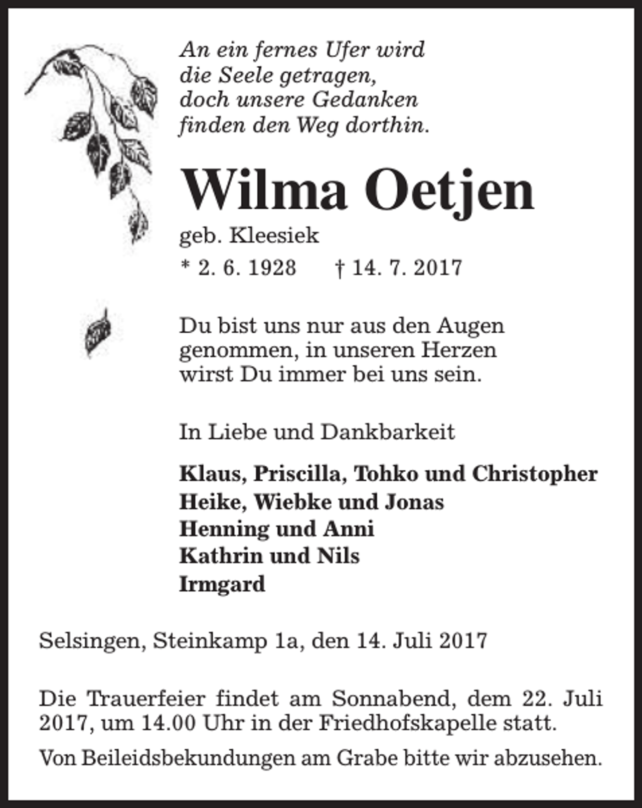 <p>An ein fernes Ufer wird<br />die Seele getragen,<br />doch unsere Gedanken<br />finden den Weg dorthin.</p><p>Wilma Oetjen</p><p>geb. Kleesiek<br />* 2. 6. 1928<br />† 14. 7. 2017</p><p>Du bist uns nur aus den Augen<br />genommen, in unseren Herzen<br />wirst Du immer bei uns sein.<br />In Liebe und Dankbarkeit<br />Klaus, Priscilla, Tohko und Christopher<br />Heike, Wiebke und Jonas<br />Henning und Anni<br />Kathrin und Nils<br />Irmgard<br />Selsingen, Steinkamp 1a, den 14. Juli 2017<br />Die Trauerfeier findet am Sonnabend, dem 22. Juli<br />2017, um 14.00 Uhr in der Friedhofskapelle statt.<br />Von Beileidsbekundungen am Grabe bitte wir abzusehen.</p>