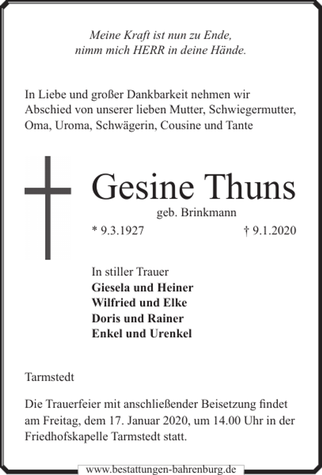 <p>Meine Kraft ist nun zu Ende,<br />nimm mich HERR in deine Hände.<br />In Liebe und großer Dankbarkeit nehmen wir<br />Abschied von unserer lieben Mutter, Schwiegermutter,<br />Oma, Uroma, Schwägerin, Cousine und Tante</p><p>Gesine Thuns<br />geb. Brinkmann</p><p>* 9.3.1927</p><p>† 9.1.2020</p><p>In stiller Trauer<br />Giesela und Heiner<br />Wilfried und Elke<br />Doris und Rainer<br />Enkel und Urenkel<br />Tarmstedt<br />Die Trauerfeier mit anschließender Beisetzung findet<br />am Freitag, dem 17. Januar 2020, um 14.00 Uhr in der<br />Friedhofskapelle Tarmstedt statt.<br />www.bestattungen-bahrenburg.de</p>