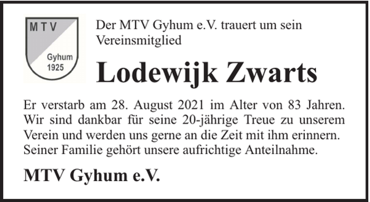 <p>Der MTV Gyhum e.V. trauert um sein<br />Vereinsmitglied</p><p>Lodewijk Zwarts<br />Er verstarb am 28. August 2021 im Alter von 83 Jahren.<br />Wir sind dankbar für seine 20-jährige Treue zu unserem<br />Verein und werden uns gerne an die Zeit mit ihm erinnern.<br />Seiner Familie gehört unsere aufrichtige Anteilnahme.</p><p>MTV Gyhum e.V.</p>