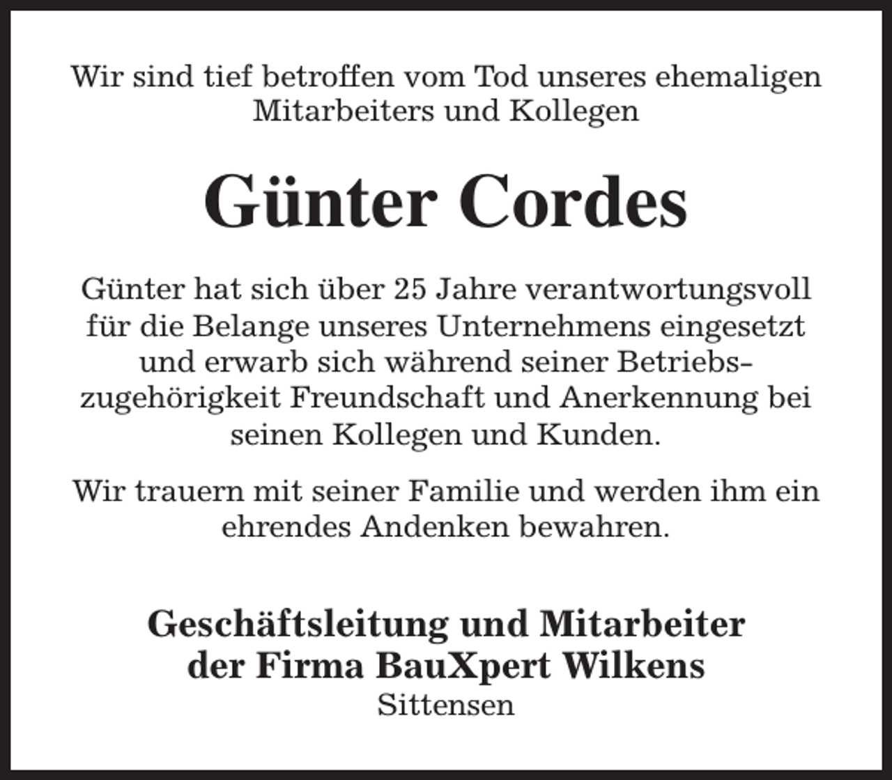 <p>Wir sind tief betroffen vom Tod unseres ehemaligen<br />Mitarbeiters und Kollegen</p><p>Günter Cordes<br />Günter hat sich über 25 Jahre verantwortungsvoll<br />für die Belange unseres Unternehmens eingesetzt<br />und erwarb sich während seiner Betriebszugehörigkeit Freundschaft und Anerkennung bei<br />seinen Kollegen und Kunden.<br />Wir trauern mit seiner Familie und werden ihm ein<br />ehrendes Andenken bewahren.</p><p>Geschäftsleitung und Mitarbeiter<br />der Firma BauXpert Wilkens<br />Sittensen</p>