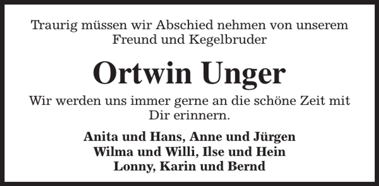 <p>Traurig müssen wir Abschied nehmen von unserem<br />Freund und Kegelbruder</p><p>Ortwin Unger</p><p>Wir werden uns immer gerne an die schöne Zeit mit<br />Dir erinnern.<br />Anita und Hans, Anne und Jürgen<br />Wilma und Willi, Ilse und Hein<br />Lonny, Karin und Bernd</p>
