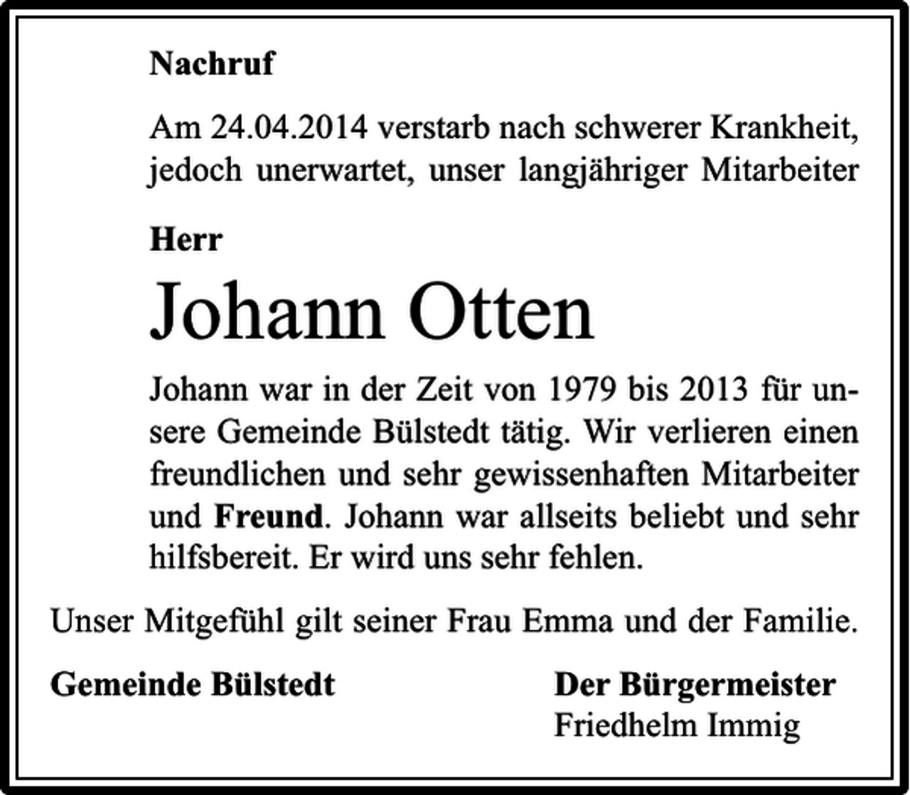 <p>Nachruf<br />Am 24.04.2014 verstarb nach schwerer Krankheit,<br />jedoch unerwartet, unser langjähriger Mitarbeiter<br />Herr</p><p>Johann Otten<br />Johann war in der Zeit von 1979 bis 2013 für unsere Gemeinde Bülstedt tätig. Wir verlieren einen<br />freundlichen und sehr gewissenhaften Mitarbeiter<br />und Freund. Johann war allseits beliebt und sehr<br />hilfsbereit. Er wird uns sehr fehlen.<br />Unser Mitgefühl gilt seiner Frau Emma und der Familie.<br />Gemeinde Bülstedt</p><p>Der Bürgermeister<br />Friedhelm Immig</p>