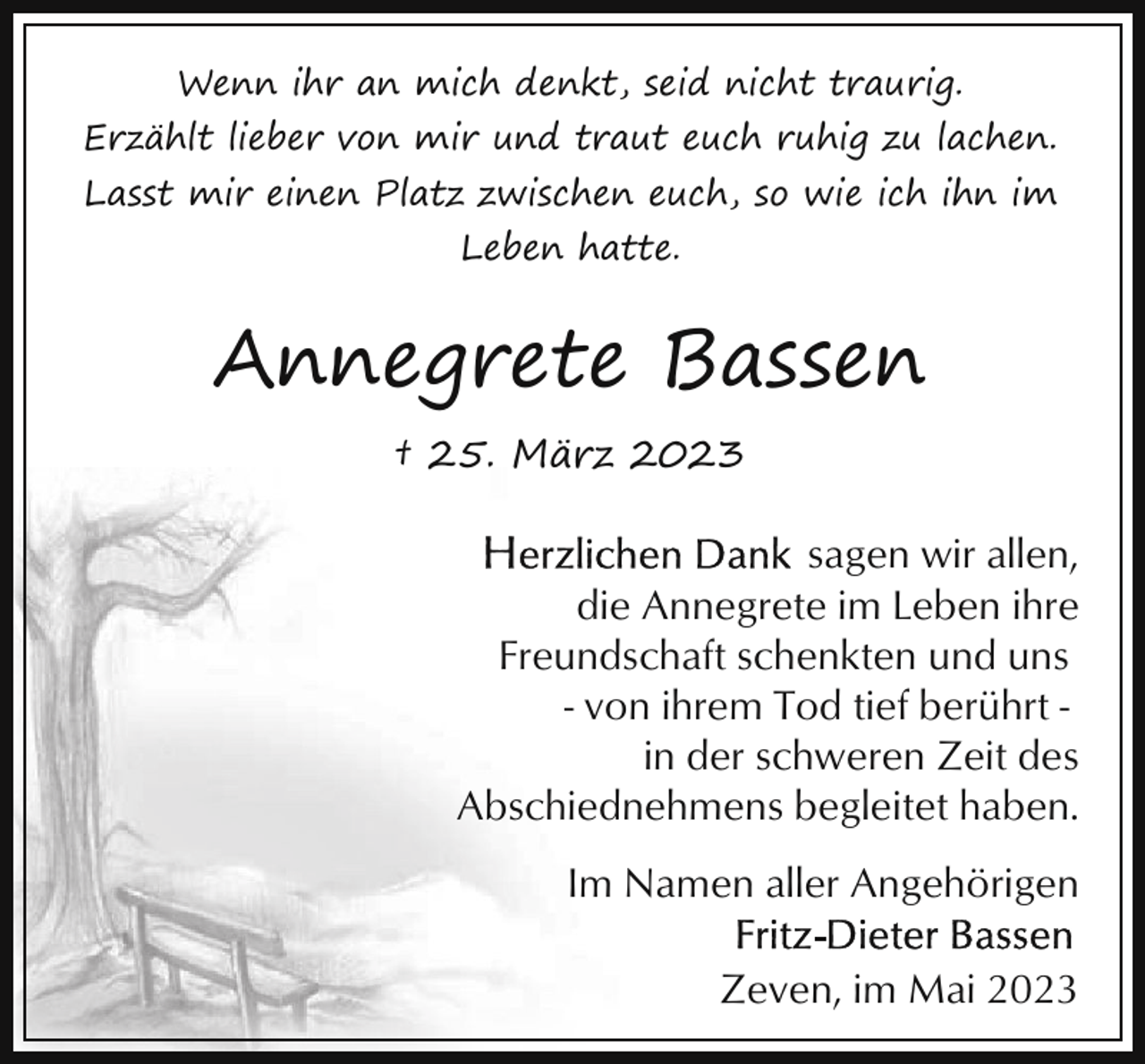 <p>Wenn ihr an mich denkt, seid nicht traurig.<br />Erzählt lieber von mir und traut euch ruhig zu lachen.<br />Lasst mir einen Platz zwischen euch, so wie ich ihn im<br />Leben hatte.</p><p>Annegrete Bassen<br />† 25. März 2023</p><p>sagen wir allen,<br />die Annegrete im Leben ihre<br />Freundschaft schenkten und uns<br />- von ihrem Tod tief berührt in der schweren Zeit des<br />Abschiednehmens begleitet haben.<br />Im Namen aller Angehörigen<br />Zeven, im Mai 2023</p>