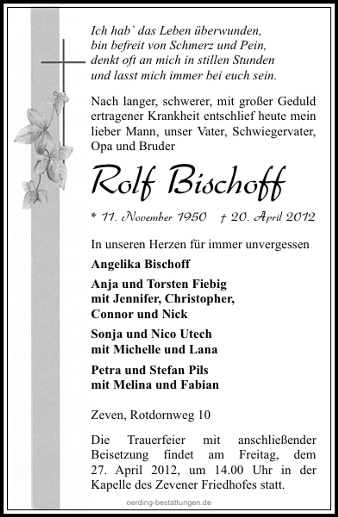<p>Ich hab` das Leben überwunden,<br />bin befreit von Schmerz und Pein,<br />denkt oft an mich in stillen Stunden<br />und lasst mich immer bei euch sein.<br />Nach langer, schwerer, mit großer Geduld<br />ertragener Krankheit entschlief heute mein<br />lieber Mann, unser Vater, Schwiegervater,<br />Opa und Bruder</p><p>Rolf Bischoff</p><p>* 11. November 1950 † 20. April 2012<br />In unseren Herzen für immer unvergessen<br />Angelika Bischoff<br />Anja und Torsten Fiebig<br />mit Jennifer, Christopher,<br />Connor und Nick<br />Sonja und Nico Utech<br />mit Michelle und Lana<br />Petra und Stefan Pils<br />mit Melina und Fabian<br />Zeven, Rotdornweg 10<br />Die Trauerfeier mit anschließender<br />Beisetzung findet am Freitag, dem<br />27. April 2012, um 14.00 Uhr in der<br />Kapelle des Zevener Friedhofes statt.<br />oerding-bestattungen.de</p>