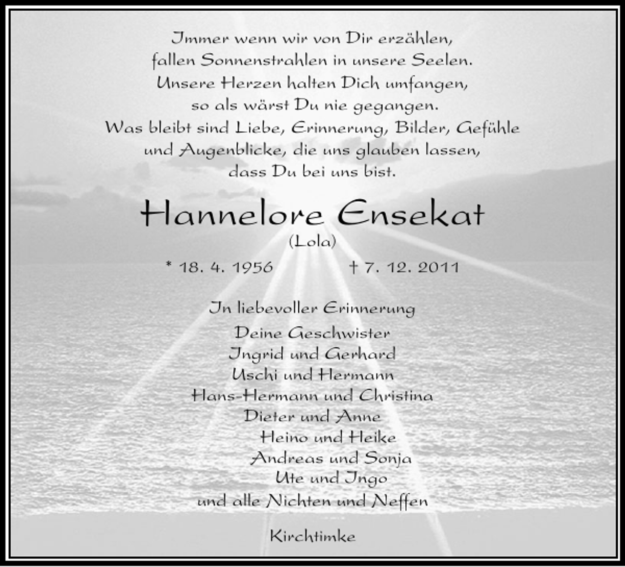 <p>Immer wenn wir von Dir erzählen,<br />fallen Sonnenstrahlen in unsere Seelen.<br />Unsere Herzen halten Dich umfangen,<br />so als wärst Du nie gegangen.<br />Was bleibt sind Liebe, Erinnerung, Bilder, Gefühle<br />und Augenblicke, die uns glauben lassen,<br />dass Du bei uns bist.</p>
<p>Hannelore Ensekat<br />(Lola)</p>
<p>* 18. 4. 1956</p>
<p>† 7. 12. 2011</p>
<p>In liebevoller Erinnerung<br />Deine Geschwister<br />Ingrid und Gerhard<br />Uschi und Hermann<br />Hans-Hermann und Christina<br />Dieter und Anne<br />Heino und Heike<br />Andreas und Sonja<br />Ute und Ingo<br />und alle Nichten und Neffen<br />Kirchtimke</p>