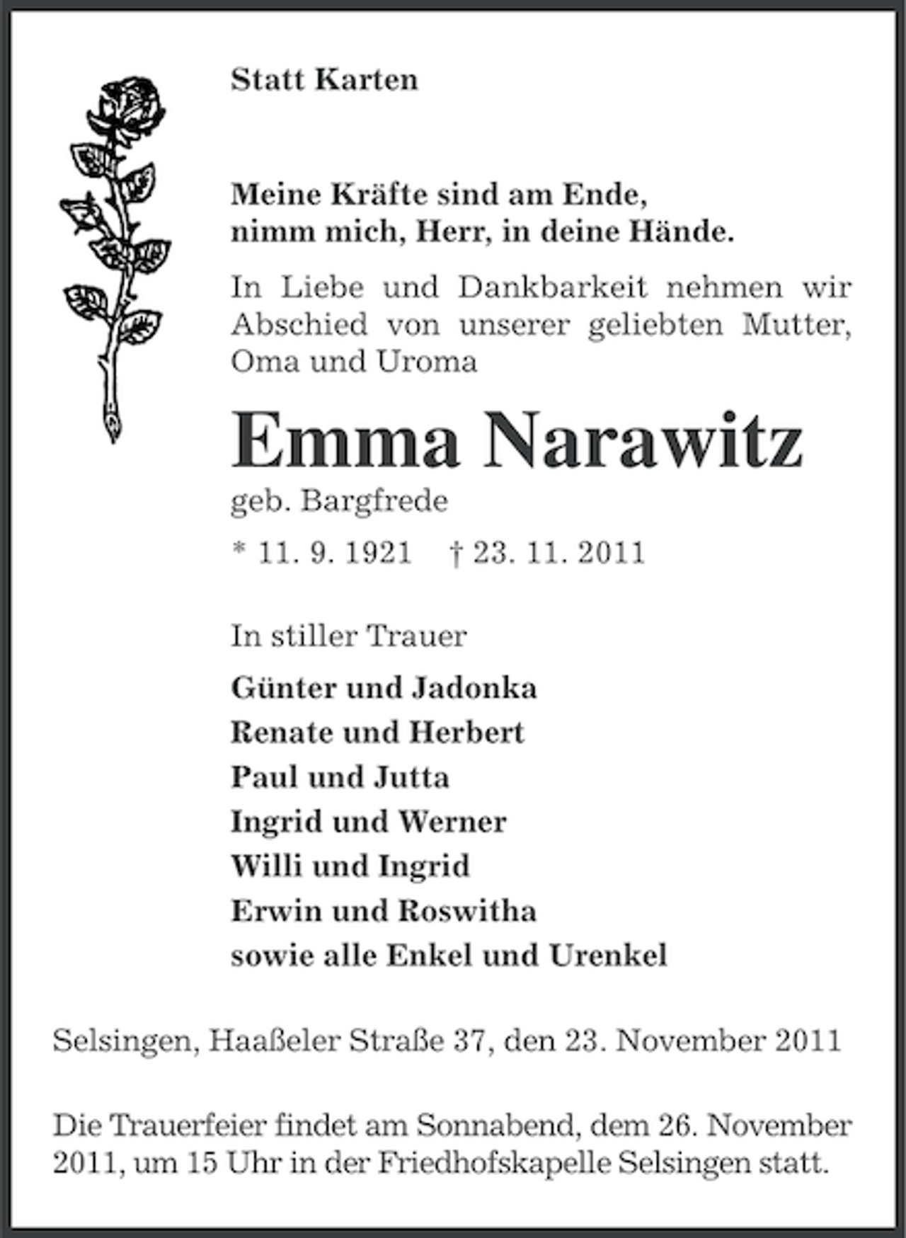 <p>Statt Karten</p><p>Meine Kräfte sind am Ende,<br />nimm mich, Herr, in deine Hände.<br />In Liebe und Dankbarkeit nehmen wir<br />Abschied von unserer geliebten Mutter,<br />Oma und Uroma</p><p>Emma Narawitz<br />geb. Bargfrede<br />* 11. 9. 1921</p><p>† 23. 11. 2011</p><p>In stiller Trauer<br />Günter und Jadonka<br />Renate und Herbert<br />Paul und Jutta<br />Ingrid und Werner<br />Willi und Ingrid<br />Erwin und Roswitha<br />sowie alle Enkel und Urenkel<br />Selsingen, Haaßeler Straße 37, den 23. November 2011<br />Die Trauerfeier findet am Sonnabend, dem 26. November<br />2011, um 15 Uhr in der Friedhofskapelle Selsingen statt.</p>