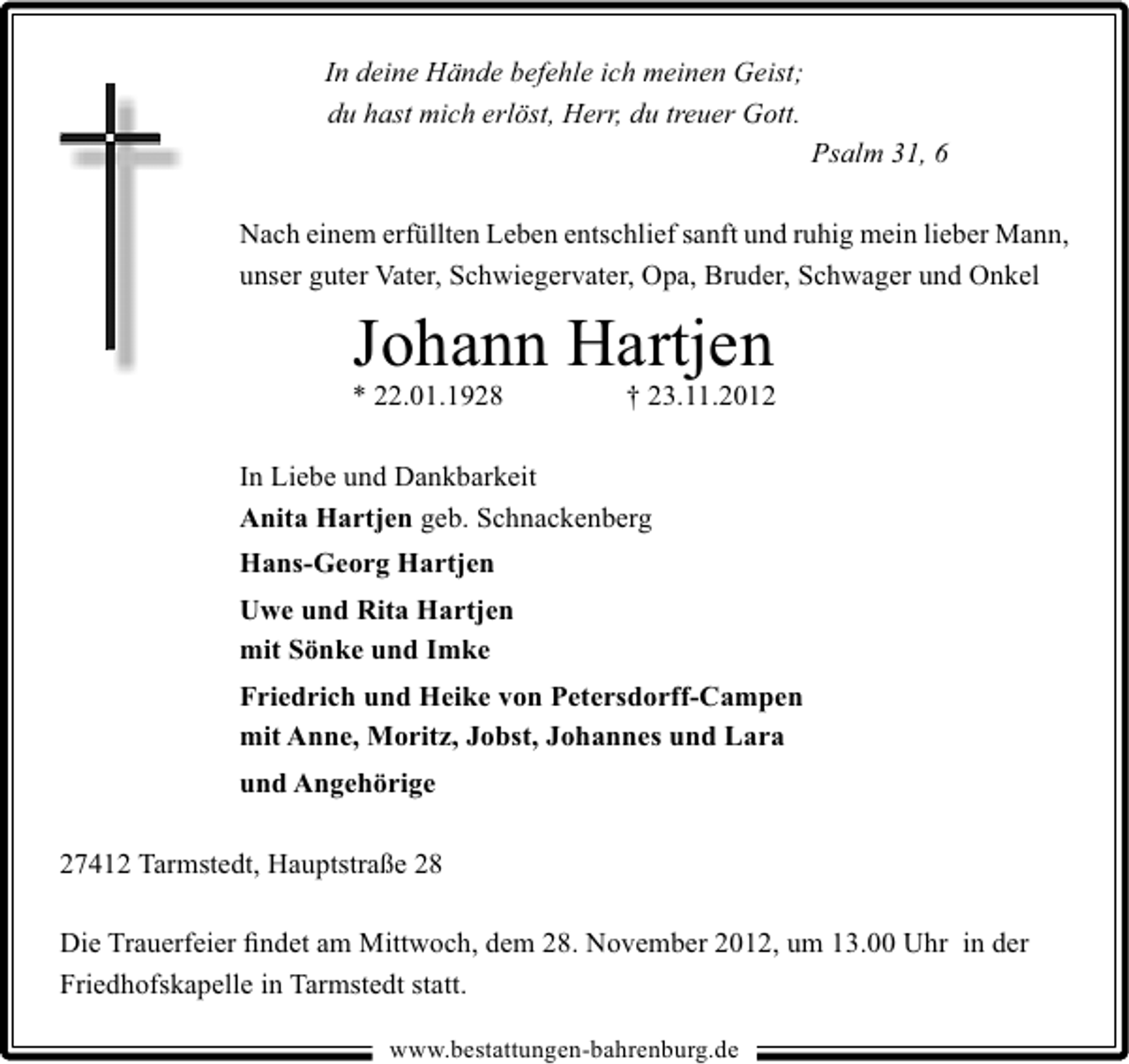 <p>In deine Hände befehle ich meinen Geist;<br />du hast mich erlöst, Herr, du treuer Gott.<br />Psalm 31, 6<br />Nach einem erfüllten Leben entschlief sanft und ruhig mein lieber Mann,<br />unser guter Vater, Schwiegervater, Opa, Bruder, Schwager und Onkel</p><p>Johann Hartjen</p><p>* 22.01.1928</p><p>† 23.11.2012</p><p>In Liebe und Dankbarkeit<br />Anita Hartjen geb. Schnackenberg<br />Hans-Georg Hartjen<br />Uwe und Rita Hartjen<br />mit Sönke und Imke<br />Friedrich und Heike von Petersdorff-Campen<br />mit Anne, Moritz, Jobst, Johannes und Lara<br />und Angehörige<br />27412 Tarmstedt, Hauptstraße 28<br />Die Trauerfeier ﬁndet am Mittwoch, dem 28. November 2012, um 13.00 Uhr in der<br />Friedhofskapelle in Tarmstedt statt.<br />www.bestattungen-bahrenburg.de</p>