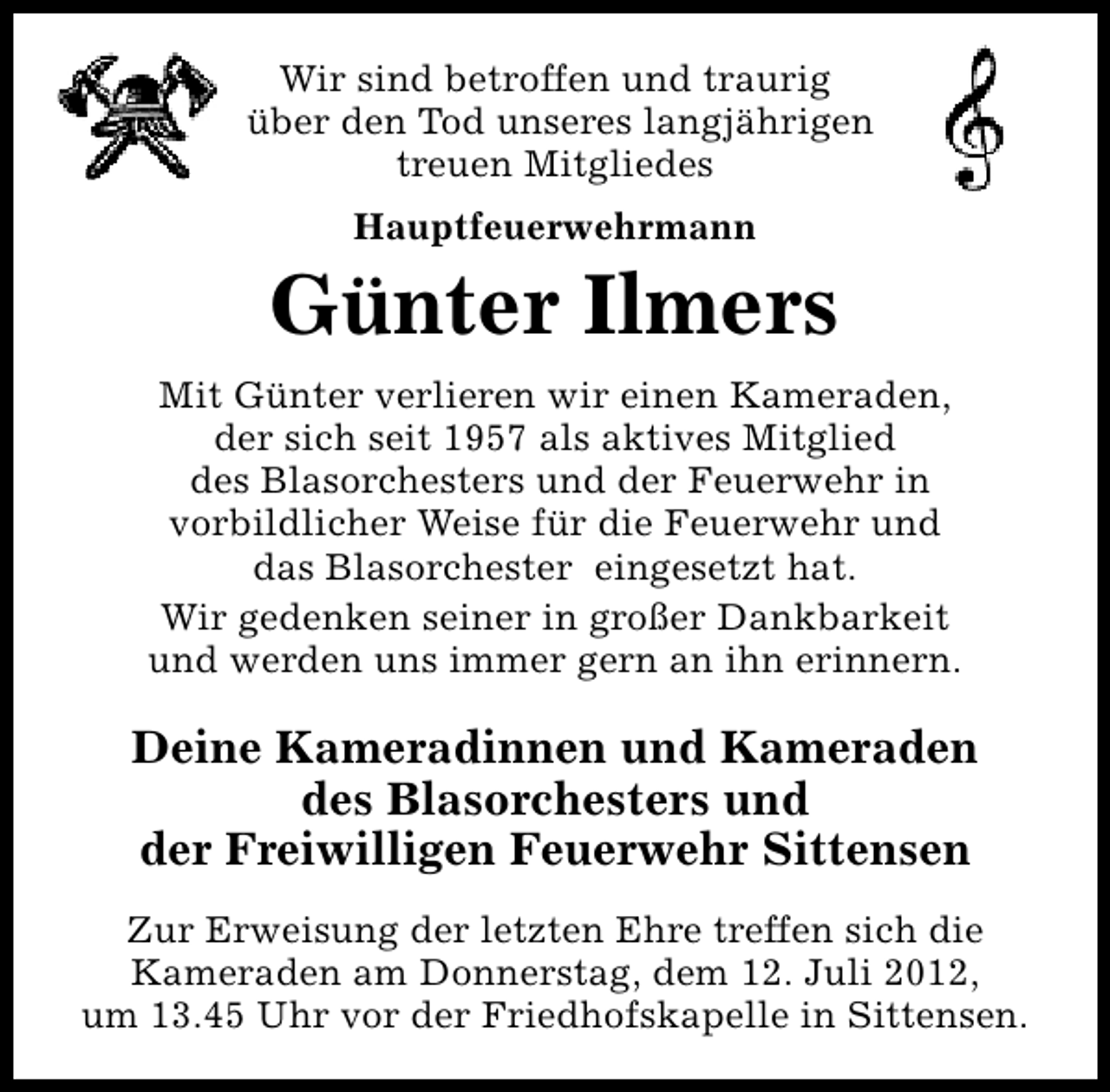 <p>Wir sind betroffen und traurig<br />über den Tod unseres langjährigen<br />treuen Mitgliedes<br />Hauptfeuerwehrmann</p><p>Günter Ilmers<br />Mit Günter verlieren wir einen Kameraden,<br />der sich seit 1957 als aktives Mitglied<br />des Blasorchesters und der Feuerwehr in<br />vorbildlicher Weise für die Feuerwehr und<br />das Blasorchester eingesetzt hat.<br />Wir gedenken seiner in großer Dankbarkeit<br />und werden uns immer gern an ihn erinnern.</p><p>Deine Kameradinnen und Kameraden<br />des Blasorchesters und<br />der Freiwilligen Feuerwehr Sittensen<br />Zur Erweisung der letzten Ehre treffen sich die<br />Kameraden am Donnerstag, dem 12. Juli 2012,<br />um 13.45 Uhr vor der Friedhofskapelle in Sittensen.</p>